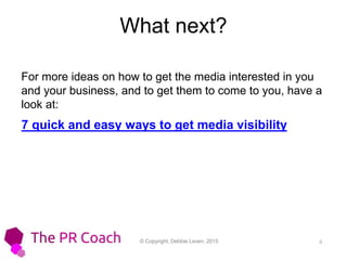 © Copyright, Debbie Leven, 2015 4
What next?
For more ideas on how to get the media interested in you
and your business, and to get them to come to you, have a
look at:
7 quick and easy ways to get media visibility
 