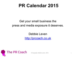 © Copyright, Debbie Leven, 2015 1
PR Calendar 2015
Get your small business the
press and media exposure it deserves.
Debbie Leven
http://prcoach.co.uk
 
