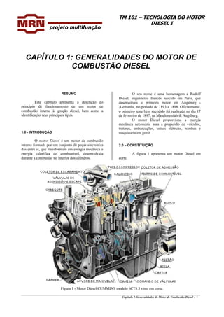 TM 101 – TECNOLOGIA DO MOTOR
DIESEL I
CAPÍTULO 1: GENERALIDADES DO MOTOR DE
COMBUSTÃO DIESEL
RESUMO
Este capítulo apresenta a descrição do
princípio de funcionamento de um motor de
combustão interna à ignição diesel, bem como a
identificação seus principais tipos.
1.0 - INTRODUÇÃO
O motor Diesel é um motor de combustão
interna formada por um conjunto de peças sincroniza
das entre si, que transformam em energia mecânica a
energia calorífica do combustível, desenvolvida
durante a combustão no interior dos cilindros.
O seu nome é uma homenagem a Rudolf
Diesel, engenheiro francês nascido em Paris, que
desenvolveu o primeiro motor em Augsburg -
Alemanha, no período de 1893 a 1898. Oficialmente,
o primeiro teste bem sucedido foi realizado no dia 17
de fevereiro de 1897, na Maschinenfabrik Augsburg.
O motor Diesel proporciona a energia
mecânica necessária para a propulsão de veículos,
tratores, embarcações, usinas elétricas, bombas e
maquinaria em geral.
2.0 – CONSTITUIÇÃO
A figura 1 apresenta um motor Diesel em
corte.
_______________________________________________________________________________________________
Capítulo 1:Generalidades do Motor de Combustão Diesel - 1
Figura 1 - Motor Diesel CUMMINS modelo 6CT8.3 visto em corte.
 