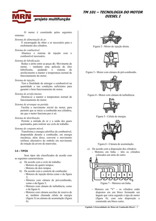 TM 101 – TECNOLOGIA DO MOTOR
DIESEL I
O motor é constituído pelos seguintes
sistemas:
Sistema de alimentação de ar.
É encarregado de obter o ar necessário para o
enchimento dos cilindros.
Sistema de combustível.
Abastece o sistema de injeção com o
combustível necessário.
Sistema de lubrificação.
Reduz o atrito entre as peças &t. Movimente de
motor, - mediante uma película de óleo
lubrificante, ajudando o sistema de
arrefecimento a manter a temperatura normal de
funcionamento do motor.
Sistema de injeção.
Tem a finalidade de entregar o combustível na
quantidade e nas condições suficientes para
garantir o bom funcionamento do motor.
Sistema de arrefecimento.
Destina-se a manter a temperatura normal de
funcionamento do motor.
Sistema de arranque ou partida.
Facilita o movimento inicial do motor, para
permitir que se inicie a combustão nos cilindros,
ate que o motor funcione por si só.
Sistema de distribuição.
Permite a entrada do ar e a saída dos gases
queimados, para realizar seu ciclo de trabalho.
Sistema de conjunto móvel.
Transforma a energia calorífica do combustível,
desprendida durante a combustão, em energia
mecânica; além disso, converte o movimento
retilíneo alternativo do embolo em movimento
de rotação da arvore de manivelas.
3.0 – TIPOS
Seus tipos são classificados de acordo com
as seguintes características:
a) De acordo com o ciclo de trabalho:
- Motores de quatro tempos;
- Motores de dois tempos.
b) De acordo com o controle de combustão:
- Motores de injeção direta como o da figura
2;
- Motores com câmara de pré-combustão,
como o da figura 3;
- Motores com câmara de turbulência, como
o da figura 4;
- Motores com câmara auxiliar de reserva de
ar, também chamada célula de energia
(figura 5) ou câmara de acumulação (figura
6).
Figura 2 - Motor de injeção direta.
Figura 3 - Motor com câmara de pré-combustão.
Figura 4 - Motor com câmara de turbulência.
Figura 5 - Célula de energia.
Figura 6 - Câmara de acumulação.
c) De acordo com a disposição dos cilindros:
- Motores em linha – têm os cilindros
colocados um atrás do outro.
Figura 7 – Motores em linha.
_______________________________________________________________________________________________
Capítulo 1:Generalidades do Motor de Combustão Diesel - 2
- Motores em "V" - os cilindros estão
dispostos em um bloco formando um
ângulo que varia segundo o tipo de motor
(figura 8); com esta disposição e
construído um bloco curto;
 