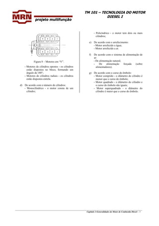 TM 101 – TECNOLOGIA DO MOTOR
DIESEL I
Figura 8 – Motores em “V”.
- Motores de cilindros opostos - os cilindros
estão dispostos no bloco, formando um
ângulo de 180°;
- Motores de cilindros radiais - os cilindros
estão dispostos estrela.
d) De acordo com o número de cilindros:
- Monocilíndrico - o motor consta de um
cilindro;
- Policíndrico - o motor tem dois ou mais
cilindros;
e) De acordo com o arrefecimento:
- Motor arrefecido a água;
- Motor arrefecido a ar.
f) De acordo com o sistema de alimentação de
ar:
- De alimentação natural;
- De alimentação forçada (sobre
alimentadores).
g) De acordo com o curso do êmbolo:
- Motor comprido - o diâmetro do cilindro é
menor que o curso do êmbolo;
- Motor quadrado - o diâmetro do cilindro e
o curso do êmbolo são iguais;
- Motor superquadrado - o diâmetro do
cilindro é maior que o curso do êmbolo.
_______________________________________________________________________________________________
Capítulo 1:Generalidades do Motor de Combustão Diesel - 3
 