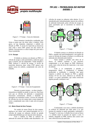 TM 101 – TECNOLOGIA DO MOTOR
DIESEL I
Figura 3 – 3º.Tempo – Curso de Admissão
Nesse momento é produzida a combustão, que
forma os gases que vão atuar sobre o êmbolo. Estes
gases, na sua expansão, empurram o embolo em
direção ao PMI. A arvore de manivelas já descreveu
uma volta e meia (540° graus) em três cursos do
êmbolo. Este percurso é o único tempo útil, pois nele a
força é produzida.
2.1.4 - Escape
O êmbolo se desloca em direção ao PMS e a
válvula de escape se abre permitindo a saída dos gases
para o exterior, por ele empurrados. Tendo atingido o
PMS, fecha-se a válvula de escape. A árvore de
manivelas descreveu duas voltas (720° graus) com
quatro cursos do embolo, completando um ciclo de
trabalho.
Figura 4 – 4º.Tempo – Curso de Escapamento
Durante os quatro tempos – ou duas rotações –
transmitiu-se trabalho ao pistão só uma vez. Para fazer
com que as válvulas de admissão e escapamento
funcionem corretamente, abrindo e fechando as
passagens nos momentos exatos, a árvore de comando
de válvulas (ou eixo de cames) gira a meia rotação do
motor, completando uma volta a cada ciclo de quatro
tempos.
2.2 - Motor Diesel de Dois Tempos
No estudo do motor Diesel de dois tempos,
analisa-se um motor com sobrea1imentador de ar e
válvulas de escape no cabeçote, devido ao grande
campo aplicabilidade que este tipo de motor alcançou.
Com o êmbolo no PMI os orifícios de
admissão da camisa do cilindro estão descobertos e as
válvulas de escape no cabeçote estão abertas. O ar é
introduzido pelo sobrealimentador através dos orifícios
de admissão deslocando, pelas válvulas de escape, os
gases queimados que se encontram no interior do
cilindro.
Figura 5 – 1º.Tempo
O êmbolo começa a se deslocar em direção ao
PMS e, quando está aproximadamente a um quarto do
curso as válvulas de escape se fecham e os orifícios de
admissão são obstruídos pelo êmbolo.
Neste instante o cilindro está cheio de ar
fresco. O embolo continua o seu percurso,
comprimindo o ar até chegar ao PMS. Realiza-se,
assim, meia volta da árvore de manivelas e um curso
do êmbolo.
Com o ar comprimido à pressão e
temperaturas ideais, o combustível é injetado,
produzindo a combustão; a expansão dos gases
empurra o embolo em direção ao PMI e, quando
alcança 3/4 do seu curso, abrem-se as válvulas de
escape e os gases queimados, que ainda conservam
alguma pressão, começam a sair.
Figura 5 – 2º.Tempo
________________________________________________________________________________________________
Capítulo 2:Funcionamento do Motor Diesel - 5
Continuando o seu curso, o êmbolo desobstrui
os orifícios de admissão por onde entra o ar, que
termina de expulsar os gases queimados, realizando a
"Lavagem" e, com isso, o cilindro fica só com ar fresco
e o embolo estará na posição de repetir o ciclo. 0
êmbolo, chegando ao PMI, realizou dois cursos com
uma volta da árvore de manivelas.
 