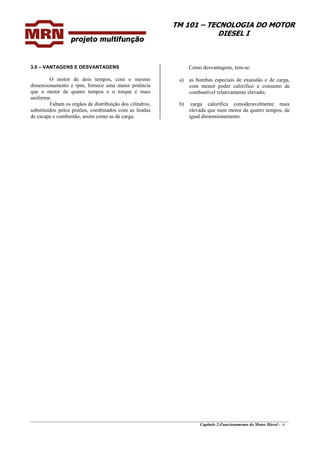 TM 101 – TECNOLOGIA DO MOTOR
DIESEL I
Como desvantagens, tem-se:3.0 – VANTAGENS E DESVANTAGENS
O motor de dois tempos, com o mesmo
dimensionamento e rpm, fornece uma maior potência
que o motor de quatro tempos e o torque é mais
uniforme.
Faltam os órgãos de distribuição dos cilindros,
substituídos pelos pistões, combinados com as fendas
de escape e combustão, assim como as de carga.
a) as bombas especiais de exaustão e de carga,
com menor poder calorífico e consumo de
combustível relativamente elevado;
b) carga calorífica consideravelmente mais
elevada que num motor de quatro tempos, de
igual dimensionamento.
________________________________________________________________________________________________
Capítulo 2:Funcionamento do Motor Diesel - 6
 