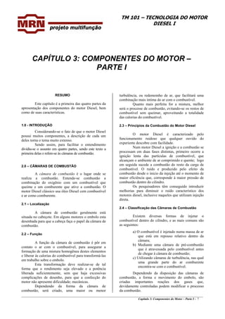 TM 101 – TECNOLOGIA DO MOTOR
DIESEL I
CAPÍTULO 3: COMPONENTES DO MOTOR –
PARTE I
RESUMO
Este capítulo é a primeira das quatro partes da
apresentação dos componentes do motor Diesel, bem
como de suas características.
1.0 - INTRODUÇÃO
Considerando-se o fato de que o motor Diesel
possui muitos componentes, a descrição de cada um
deles torna o tema muito extenso.
Sendo assim, para facilitar o entendimento
dividiu-se o assunto em quatro partes, sendo este texto a
primeira delas e refere-se às câmaras de combustão.
2.0 – CÂMARAS DE COMBUSTÃO
A câmara de combustão é o lugar onde se
realiza a combustão. Entende-se combustão a
combinação do oxigênio com um combustível que
queime e um comburente que ative a combustão. O
motor Diesel clássico usa óleo Diesel cem combustível
e ar como comburente.
2.1 – Localização
A câmara de combustão geralmente está
situada no cabeçote. Em alguns motores o embolo esta
desenhada para que a cabeça faça o papel da câmara de
combustão.
2.2 – Função
A função da câmara de combustão é pôr em
contato o ar com o combustível, para assegurar a
formação de uma mistura homogênea destes elementos
e liberar às calorias do combustível para transformá-las
em trabalho sobre o embolo.
Esta transformação deve realizar-se de tal
forma que o rendimento seja elevado e a potência
liberada suficientemente, sem que haja excessivas
complicações de desenho, para que a confecção do
motor não apresente dificuldade; mecânicas.
Dependendo da forma da câmara de
combustão, será criado, uma maior ou menor
turbulência, ou redemoinho de ar, que facilitará uma
combinação mais íntima do ar com o combustível.
Quanto mais perfeita for a mistura, melhor
será o processe de combustão, evitando-se os restos de
combustível sem queimar, aproveitando a totalidade
das calorias do combustível.
2.3 – Princípios da Combustão do Motor Diesel
O motor Diesel é caracterizado pelo
funcionamento ruidoso que qualquer ouvido do
experiente descobre com facilidade.
Num motor Diesel a ignição e a combustão se
processam em duas fases distintas, primeiro ocorre a
ignição lenta das partículas de combustível, que
alcançam o ambiente de ar comprimido e quente; logo
em seguida sucede a combustão do resto da carga de
combustível. O ruído e produzido pelo efeito da
combustão desde o inicio da injeção até o momento de
maior eficiência que, corresponde à maior pressão de
combustão dentro do cilindro.
Os pesquisadores têm conseguido introduzir
melhorias para diminuir o ruído característico dos
motores diesel, inclusive naqueles que utilizam injeção
direta.
2.4 – Classificação das Câmaras de Combustão
Existem diversas formas de injetar o
combustível dentro do cilindro, e as mais comuns são
as seguintes:
a) O combustível é injetado numa massa de ar
que está em repouso relativo dentro da
câmara;
b) Mediante uma câmara de pré-combustão
que é atravessada pelo combustível antes
de chegar à câmara de combustão;
c) Utilizando câmaras de turbulência, nas qual
uma grande parte do ar comburente
encontra-se com o combustível.
________________________________________________________________________________________________
Capítulo 3: Componentes do Motor – Parte I - 7
Dependendo da disposição das câmaras de
combustão, a forma e movimento do embolo, são
criadas importantes reações dos gases que,
devidamente controladas podem modificar o processo
da combustão.
 