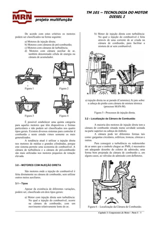 TM 101 – TECNOLOGIA DO MOTOR
DIESEL I
De acordo com estes critérios os motores
podem ser classificados na forma seguinte:
b) Motor de injeção direta com turbulência:
No qual a injeção do combustível é feita
através de uma corrente de ar criada na
câmara de combustão, para facilitar a
mistura de ar sem combustível.
a) Motores de injeção direta;
b) Motores com câmaras de pré-combustão;
c) Motores com câmaras de turbulência;
d) Motores com câmara auxiliar de ar,
também denominado célula de energia ou
câmara de acumulador.
Figura 1 Figura 2
a) injeção direta no ar parado (Cummins); b) jato sobre
a cabeça do pistão com câmara de mistura térmica
(processo MAN-M).
Figura 5 - Processos de injeção direta.
Figura 3 Figura 4
3.2 – Localização da Câmara de Combustão
É possível estabelecer uma quinta categoria
para aqueles motores que têm dispositivos e formas
particulares e não podem ser classificados nos quatro
tipos gerais. Existem diversos sistemas para controlar d
combustão e neste estudo vimos somente os mais
generalizados.
A maioria dos motores de injeção direta tem a
câmara de combustão situada numa cavidade usinada
na parte superior ou cabeça do êmbolo.
A câmara pode ter diferentes formas tais
como: gargantas circulares, esféricas, troncas, cônicas e
outras.A tendência atual é utilizar a injeção direta
nos motores de médias e grandes cilindradas, porque
este sistema permite uma economia de combustível. A
câmara de turbulência e a câmara de pré-combustão
são mais utilizadas nos motores pequenos de rotação
elevada.
Para conseguir a turbulência ou redemoinho
de ar antes que o embolo chegue ao PMS, é necessário
um adequado desenho do coletor de admissão, uma
forma bem projetada da câmara de combustão e, em
alguns casos, as válvulas de admissão com defletores.
3.0 – MOTORES COM INJEÇÃO DIRETA
São motores onde a injeção do combustível é
feita diretamente na câmara de combustão, sem utilizar
outros meios auxiliares.
3.1 – Tipos
Apesar da existência de diferentes variações,
podem ser, classificado em dois tipos gerais:
a) Motor com injeção direta sem turbulência:
No qual a injeção do combustível, ocorre
na câmara de combustão, com um
movimento relativamente lento do ar;
________________________________________________________________________________________________
Capítulo 3: Componentes do Motor – Parte I - 8
Figura 6 – Localização da Câmara de Combustão.
 