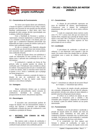 TM 101 – TECNOLOGIA DO MOTOR
DIESEL I
3.3 – Características de Funcionamento 4.1 – Características
A câmara de pré-combustão representa um
terço da totalidade da câmara, aproximadamente.
Comunica-se com a câmara de combustível
propriamente dita, por meio de um ou vários orifícios
pequenos.
No motor com injeção direta sem turbulência,
a função de repartir o combustível recai sobre o injetor,
portanto este necessita de uma posição que lhe permita
distribuir uniformemente e, alem disso, deve ficar
protegido do calor, porque, devido à proximidade com
a câmara, é difícil de refrigerar.
A razão de compressão destes motores oscila
entre 15 e 18:1 e pouco mais alta que nos motores de
injeção direta, enquanto que a pressão de injeção e bem
menor e esta entre 100 e 150 kg/cm2
. Com este tipo de
câmara, normalmente são usados injetores de bico
pulverizador de um só orifício.
Com a finalidade de favorecer e acelerar a
vaporização e misturar rapidamente o combustível com
o ar é estudado a forma do jato e da câmara, para cor
seguir que o combustível finamente pulverizado seja
dispersado por todos os pontos da câmara e para que se
alcance uma combustão completa. 4.2 – Localização
Se não se conseguir esta dispersão adequada
do combustível, que devera formar uma mistura íntima,
será necessária maior quantidade de ar para produzir
uma combustão eficiente.
A pré-câmara de combustão e colocada no
cabeçote e a sua disposição varia segundo o tipo do
motor. Em muitos casos esta situada entre as válvulas,
coincidindo com o centro do cilindro, conforme a
figura 7.
No motor de injeção direta com turbulência é
criado um redemoinho ou uma corrente de ar; e, em
alguns casos, é aplicada uma combinação de ambos os
movimentos.
O combustível e injetado em forma de fina
película sobre as paredes quentes da câmara de
combustão, que é formada por uma cavidade na cabeça
do embolo. Uma pequena parte do jato é orientada para
o centro da câmara, onde se concentra maior massa de
ar quente, e aí se inicia a combustão, que se propaga
em forma progressiva.
Em ambos os motores, a posição do injetor e a
direção do jato do combustível são fatores
importantíssimos. O tipo do injetor usado nestes
motores e o de orifícios múltiplos.
Figura 7 - Antecâmara no cabeçote de um motor Diesel
de 4 tempos. e Antecâmara tipo esférica.3.4 – Vantagens
Nos motores de rotação elevada, geralmente
são colocados obliquamente de um lado do cabeçote,
para permitir válvulas com cabeça de maior diâmetro e
permitir uma boa refrigeração da pré-câmara.
Maior rendimento térmico que os motores
com câmara de pré-combustão; menor consumo de
combustível; facilidade de arranque sem
preaquecimento do motor; alta potencia específica.
O orifício ou os orifícios da câmara de pré-
combustão se comunicam com o cilindro e são
orientados para assegurar a dispersão do combustível
ou alcançar a parte do embolo êmbolo em um ponto
determinado.
3.5 – Desvantagens
É necessária uma sincronização perfeita do
avanço da injeção; tem um funcionamento ruidoso; o
orifício dos injetores é obstruído com facilidade,
modificando a direção dos jatos de combustível e com
a tendência a produção de fumaça.
4.3 – Funcionamento
Mediante o uso da pré-câmara é produzida a
pressão de injeção dentro do cilindro, por meio da
combustão quase instantânea de uma parte do
combustível injetado e misturado com o ar dentro desta
cavidade. Este processo de pré-combustão é realizado
enquanto o combustível atravessa a pré-câmara.
4.0 - MOTORES COM CÂMARA DE PRÉ-
COMBUSTÃO
________________________________________________________________________________________________
Capítulo 3: Componentes do Motor – Parte I - 9
O ar comprimido nos dois espaços que
formam a câmara de combustão, os quais se
comunicam entre si. O começo da injeção ocorre com
São motores onde a câmara de combustão é
dividida em duas partes numa das quais e injetado o
combustível para produzir urna combustão parcial.
 