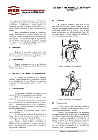 TM 101 – TECNOLOGIA DO MOTOR
DIESEL I
um avanço que está sincronizado com o momento em
que a pressão do ar, dentro do recinto da pré-câmara, é
a máxima; o combustível se inflara, porém não
totalmente, por falta de tempo e insuficiência de ar, já
que o restante se encontra no outro compartimento da
câmara.
5.2 – Localização
A câmara de turbulência pode estar alojada
num lado do bloco de cilindro (figura 8) ou no
cabeçote, apresentando duas alternativas: uma, consiste
na cavidade fundida com o cabeçote; outra ê uma
tampa superposta em um lado do cabeçote (figura 9).
Em alguns casos especiais, a câmara de turbulência
pode estar alojada na cabeça do embolo.
Esta pré-combustão provoca a expulsão da
mistura combustível ate o outro espaço, que fica
localizado em cima do embolo, comportando-se como
uma injeção. Em seguida produz-se a combustão
normal, graças o encontro do ar da segunda câmara e
sem causar uma elevação brusca da pressão, devido à
dupla fase e a baixa pressão de combustão.
4.4 – Vantagens
Este tipo de combustão em duas fases e mais
silencioso. Não necessita de uma pressão de combustão
tão elevada como nos motores de injeção direta.
4.5 – Desvantagens
Requer preaquecimento do ar de admissão
para a partida do motor quando esta fria. O consumo de
combustível é elevado.
Figura 8 – Câmara de turbulência.
5.0 – MOTORES COM CÂMARA DE TURBULÊNCIA
A câmara de turbulência tem aspectos
similares com as câmaras de pré-combustão e também
com a injeção direta. A maior diferença com a relação
a câmara de pré-combustão, está na forma e no
volume.
5.1 – Características
A câmara de turbulência representa, mais ou
menos, 60% do volume da câmara de combustão.
Pode ser de forma esférica e, algumas vezes,
cilíndrica. Figura 9 – Câmara de turbulência.
A comunicação com a câmara de combustão ê
feita por meio de um de forma aerodinâmica de grande
seção. O injetor está colocado de tal que o combustível
é dirigido para as paredes do cilindro e, em motores, o
jato tem dupla orientação.
5.3 – Funcionamento
Devido à grande capacidade desta câmara, a
combustão é realizada quase totalmente nela e o seu
princípio de funcionamento é simples.A relação de compressão destes motores
oscila entre 18 e 22:1. Durante a fase da compressão, o ar penetra na
câmara de turbulência e, devido â sua forma, cilíndrica
ou esférica, produz correntes turbulentas de ar que
alcançam grandes velocidades; o combustível é
injetado na massa de ar quente, dentro da câmara de
turbulência, dando inicio à maior parte da combustão.
O consumo de combustível normalmente e
menor que o dos motores com câmara de pré-
combustão e maior que o dos de injeção direta.
________________________________________________________________________________________________
Capítulo 3: Componentes do Motor – Parte I - 10
A reação turbulenta dos gases é dirigida, por
meio de um orifício aerodinâmico, até a câmara de
combustão, onde a combustão termina.
Devido ao desenho especial e ao processo de
injeção utilizado, alguns motores com câmara de
turbulência são classificados na categoria de injeção
direta e, em alguns casos, levam o nome de “câmara de
injeção direta combinada.”.
 