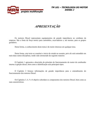 TM 101 – TECNOLOGIA DO MOTOR
DIESEL I
APRESENTAÇÃO
Os motores Diesel representam equipamentos de grande importância no cotidiano da
empresa. São a fonte de força motriz para caminhões, escavadeiras e, até mesmo, para os grupos
geradores.
Desta forma, o conhecimento deste tema é de muito interesse em qualquer área.
Desta forma, este texto se constitui o inicio do estudo no assunto, pois ele será estendido em
mais duas outras disciplinas, tendo sido estruturado da seguinte maneira:
O Capítulo 1 apresenta a descrição do princípio de funcionamento do motor de combustão
interna à ignição diesel, bem como a identificação seus principais tipos.
O Capítulo 2 fornece informações de grande importância para o entendimento do
funcionamento dos motores Diesel.
Os Capítulos 3, 4, 5 e 6 objetivo abordam os componentes dos motores Diesel, bem como as
suas características.
 