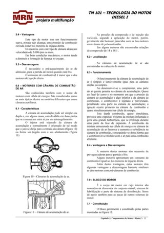 TM 101 – TECNOLOGIA DO MOTOR
DIESEL I
As pressões de compressão e de injeção são
variáveis, segundo a aplicação do motor, porém,
geralmente são bastante parecidas com as dos motores
com câmara de pré-combustão.
5.4 – Vantagens
Este tipo de motor tem um funcionamento
suave, porque não alcança; uma pressão de combustão
elevada como nos motores de injeção direta.
Em alguns motores são encontradas relações
de compressão de 14 a 16:1 .
Os motores com este tipo de câmara alcançam
velocidades de 5.000 rpm ou mais.
Em boas condições mecânicas, o motor tende
a diminuir a formação de fumaça no escape.
6.2 - Localização
As câmaras de acumulação de ar são
encontradas no cabeçote do motor.
5.5 – Desvantagens
É necessário o pré-aquecimento do ar de
admissão, para a partida do motor quando está frio. 6.3 - Funcionamento
O consumo de combustível é maior que o dos
motores de injeção direta. O funcionamento da câmara de acumulação de
ar é simples e sensivelmente igual para as câmaras
duplas ou simples.6.0 – MOTORES COM CÂMARA DE COMBUSTÃO
DE AR Ao desenvolver-se a compressão, uma parte
do ar quente penetra na câmara de acumulação. Quase
ao final do curso e no momento em que a pressão da
câmara de acumulação e algo inferior a da câmara de
combustão, o combustível é injetado e pulverizado,
penetrando uma parte na câmara de acumulação; a
ignição ocorre primeiro na câmara de combustão e
quase simultaneamente na célula de energia.
São conhecidos também com o nome de
motores com célula de energia. São considerados como
os mais típicos dentre os modelos diferentes que usam
câmaras auxiliares.
6.1 - Características
A câmara de acumulação pode ser simples ou
dupla e, em alguns casos, está dividida em duas partes
que se comunicam entre si por um estrangulamento.
Esta dupla combustão, quase simultânea,
provoca uma expulsão violenta da mistura inflamada e
gera uma grande turbulência, que se prolonga durante
uma parte da fase de expansão. A combustão da
mistura armazenada na célula de energia ou câmara de
acumulação de ar favorece e aumenta a turbulência na
câmara de combustão, conseguindo-se dessa forma que
o combustível se misture com o ar para uma combustão
eficiente.
O injetor está separado da câmara de
acumulação e normalmente é orientado de tal modo
que o jato se dirija para a entrada da câmara (figura 10)
ou forme um ângulo com o seu alinhamento (figura
11).
6.4 - Vantagens e Desvantagens
A maioria destes motores não necessita de
pré-aquecedores para a partida a frio.
Alguns motores apresentam um consumo de
combustível igual ao dos motores de injeção direta.
Além destas vantagens, estes motores têm
algumas vantagens e desvantagens bastante similares
as dos motores com pré-câmaras de combustão.
Figura 10 – Câmaras de acumulação de ar.
7.0 - BLOCO DO MOTOR
É o corpo do motor em cujo interior são
montados os elementos do conjunto móvel, sistema de
lubrificação e parte do sistema de distribuição. Serve
de apoio também para as peças de outros sistemas de
motor.
7.1 - Constituição
________________________________________________________________________________________________
Capítulo 3: Componentes do Motor – Parte I - 11
O bloco geralmente e constituído pelas partes
mostradas na figura 12.Figura 11 – Câmara de acumulação de ar.
 
