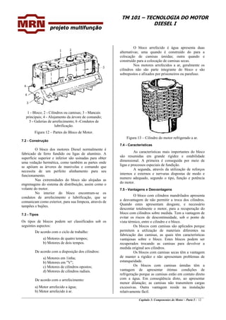 TM 101 – TECNOLOGIA DO MOTOR
DIESEL I
O bloco arrefecido é água apresenta duas
alternativas; uma quando é construído do para a
colocação de camisas úmidas; outra quando e
construído para a colocação de camisas secas.
Nos motores arrefecidos a ar, geralmente os
cilindros não são parte integrante do bloco e são
sobrepostos e afixados por prisioneiros ou parafuso.
1 - Bloco; 2 - Cilindros ou camisas; 3 - Mancais
principais; 4 - Alojamento da árvore de comando;
5 - Galerias de arrefecimento; 6 -Condutos de
lubrificação.
Figura 12 – Partes do Bloco de Motor.
Figura 13 – Cilindro do motor refrigerado a ar.
7.2 - Construção
7.4 - Características
O bloco dos motores Diesel normalmente é
fabricado de ferro fundido ou ligas de alumínio. A
superfície superior e inferior são usinadas para obter
uma vedação hermética, como também as partes onde
se apóiam as árvores de manivelas e comando que
necessita de um perfeito alinhamento para seu
funcionamento.
As características mais importantes do bloco
são resumidas em grande rigidez e estabilidade
dimensional. A primeira é conseguida por meio de
ligas e processos especiais de fundição.
A segunda, através da utilização de reforços
internos e externos e nervuras dispostas de modo e
numero adequado, segundo o tipo, função e potência
do motor.
Nas extremidades do bloco são alojadas as
engrenagens do sistema de distribuição, assim como o
volante do motor. 7.5 - Vantagens e Desvantagens
No interior do bloco encontram-se os
condutos de arrefecimento e lubrificação, que se
comunicam como exterior, para sua limpeza, através de
tampões e bujões.
O bloco com cilindros mandrilados apresenta
a desvantagem de não permitir a troca dos cilindros.
Quando estes apresentam desgaste, e necessário
descontar totalmente o motor, para a recuperação do
bloco com cilindros sobre medida. Tem a vantagem de
evitar os riscos de descontinuidade, sob o ponto de
vista térmico, entre o cilindro e o bloco.
7.3 - Tipos
Os tipos de blocos podem ser classificados sob os
seguintes aspectos: Os blocos com camisas são aplicados porque
permitem a utilização de materiais diferentes na
fabricação das camisas, as quais têm características
vantajosas sobre o bloco. Estes blocos podem ser
recuperados trocando as camisas para devolver a
medida original aos cilindros.
De acordo com o ciclo de trabalho:
a) Motores de quatro tempos;
b) Motores de dois tempos.
De acordo com a disposição dos cilindros: Os blocos com camisas secas têm a vantagem
de manter a rigidez e não apresentam problemas de
estanqueidade.
a) Motores em 1inha;
b) Motores em "V";
c) Motores de cilindros opostos;
d) Motores de cilindros radiais.
De acordo com o arrefecimento:
a) Motor arrefecido a água;
________________________________________________________________________________________________
Capítulo 3: Componentes do Motor – Parte I - 12
Os blocos com camisas úmidas têm a
vantagem de apresentar ótimas condições de
refrigeração porque as camisas estão em contato direto
com a água. Em conseqüência disto, ao apresentar
menor dilatação; as camisas não transmitem cargas
excessivas. Outra vantagem reside na instalação
relativamente fácil.b) Motor arrefecido á ar.
 