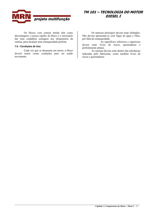 TM 101 – TECNOLOGIA DO MOTOR
DIESEL I
Os blocos com camisa úmida têm como
desvantagens: a pouca rigidez do bloco e é necessário
dar uma cuidadosa usinagem aos alojamentos da
camisa, para alcançar uma estanqueidade perfeita.
7.6 - Condições de Uso
Cada vez que se desmonta um motor, o bloco
deverá reunir certas condições para ser usado
novamente.
Os mancais principais devem estar alinhados.
Não devem apresentar-se com fugas de água e Óleo,
por falta de estanqueidade.
As superfícies inferiores e superiores
devem estar livres de riscos, queimaduras e
perfeitamente planas.
As camisas devem estar dentro das tolerâncias
indicadas pelo fabricante, como também livres de
riscos e queimaduras.
________________________________________________________________________________________________
Capítulo 3: Componentes do Motor – Parte I - 13
 