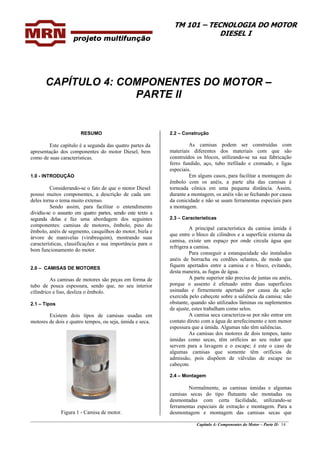TM 101 – TECNOLOGIA DO MOTOR
DIESEL I
________________________________________________________________________________________________
Capítulo 4: Componentes do Motor – Parte II- 14
CAPÍTULO 4: COMPONENTES DO MOTOR –
PARTE II
RESUMO
Este capítulo é a segunda das quatro partes da
apresentação dos componentes do motor Diesel, bem
como de suas características.
1.0 - INTRODUÇÃO
Considerando-se o fato de que o motor Diesel
possui muitos componentes, a descrição de cada um
deles torna o tema muito extenso.
Sendo assim, para facilitar o entendimento
dividiu-se o assunto em quatro partes, sendo este texto a
segunda delas e faz uma abordagem dos seguintes
componentes: camisas de motores, êmbolo, pino do
êmbolo, anéis de segmento, casquilhos do motor, biela e
árvore de manivelas (virabrequim), mostrando suas
características, classificações e sua importância para o
bom funcionamento do motor.
2.0 – CAMISAS DE MOTORES
As camisas de motores são peças em forma de
tubo de pouca espessura, sendo que, no seu interior
cilíndrico e liso, desliza o êmbolo.
2.1 – Tipos
Existem dois tipos de camisas usadas em
motores de dois e quatro tempos, ou seja, úmida e seca.
Figura 1 - Camisa de motor.
2.2 – Construção
As camisas podem ser construídas com
materiais diferentes dos materiais com que são
construídos os blocos, utilizando-se na sua fabricação
ferro fundido, aço, tubo trefilado e cromado, e ligas
especiais.
Em alguns casos, para facilitar a montagem do
êmbolo com os anéis, a parte alta das camisas é
torneada cônica em uma pequena distância. Assim,
durante a montagem, os anéis vão se fechando por causa
da conicidade e não se usam ferramentas especiais para
a montagem.
2.3 – Características
A principal característica da camisa úmida é
que entre o bloco de cilindros e a superfície externa da
camisa, existe um espaço por onde circula água que
refrigera a camisa.
Para conseguir a estanqueidade são instalados
anéis de borracha ou cordões selantes, de modo que
fiquem apertados entre a camisa e o bloco, evitando,
desta maneira, as fugas de água.
A parte superior não precisa de juntas ou anéis,
porque o assento é efetuado entre duas superfícies
usinadas e firmemente apertado por causa da ação
exercida pelo cabeçote sobre a saliência da camisa; não
obstante, quando são utilizados lâminas ou suplementos
de ajuste, estes trabalham como selos.
A camisa seca caracteriza-se por não entrar em
contato direto com a água de arrefecimento e tem menor
espessura que a úmida. Algumas não têm saliências.
As camisas dos motores de dois tempos, tanto
úmidas como secas, têm orifícios ao seu redor que
servem para a lavagem e o escape; é este o caso de
algumas camisas que somente têm orifícios de
admissão, pois dispõem de válvulas de escape no
cabeçote.
2.4 – Montagem
Normalmente, as camisas úmidas e algumas
camisas secas do tipo flutuante são montadas ou
desmontadas com certa facilidade, utilizando-se
ferramentas especiais de extração e montagem. Para a
desmontagem e montagem das camisas secas que
 