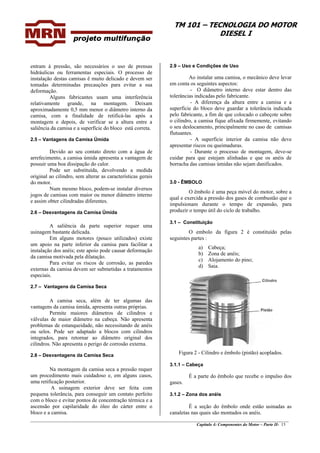 TM 101 – TECNOLOGIA DO MOTOR
DIESEL I
________________________________________________________________________________________________
Capítulo 4: Componentes do Motor – Parte II- 15
entram à pressão, são necessários o uso de prensas
hidráulicas ou ferramentas especiais. O processo de
instalação destas camisas ê muito delicado e devem ser
tomadas determinadas precauções para evitar a sua
deformação.
Alguns fabricantes usam uma interferência
relativamente grande, na montagem. Deixam
aproximadamente 0,5 mm menor o diâmetro interno da
camisa, com a finalidade de retificá-las após a
montagem e depois, de verificar se a altura entre a
saliência da camisa e a superfície do bloco está correta.
2.5 – Vantagens da Camisa Úmida
Devido ao seu contato direto com a água de
arrefecimento, a camisa úmida apresenta a vantagem de
possuir uma boa dissipação do calor.
Pode ser substituída, devolvendo a medida
original ao cilindro, sem alterar as características gerais
do motor.
Num mesmo bloco, podem-se instalar diversos
jogos de camisas com maior ou menor diâmetro interno
e assim obter cilindradas diferentes.
2.6 – Desvantagens da Camisa Úmida
A saliência da parte superior requer uma
usinagem bastante delicada.
Em alguns motores (pouco utilizados) existe
um apoio na parte inferior da camisa para facilitar a
instalação dos anéis; este apoio pode causar deformação
da camisa motivada pela dilatação.
Para evitar os riscos de corrosão, as paredes
externas da camisa devem ser submetidas a tratamentos
especiais.
2.7 – Vantagens da Camisa Seca
A camisa seca, além de ter algumas das
vantagens da camisa úmida, apresenta outras próprias.
Permite maiores diâmetros de cilindros e
válvulas de maior diâmetro na cabeça. Não apresenta
problemas de estanqueidade, não necessitando de anéis
ou selos. Pode ser adaptado a blocos com cilindros
integrados, para retornar ao diâmetro original dos
cilindros. Não apresenta o perigo de corrosão externa.
2.8 – Desvantagens da Camisa Seca
Na montagem da camisa seca a pressão requer
um procedimento mais cuidadoso e, em alguns casos,
uma retificação posterior.
A usinagem exterior deve ser feita com
pequena tolerância, para conseguir um contato perfeito
com o bloco e evitar pontos de concentração térmica e a
ascensão por capilaridade do óleo do cárter entre o
bloco e a camisa.
2.9 – Uso e Condições de Uso
Ao instalar uma camisa, o mecânico deve levar
em conta os seguintes aspectos:
- O diâmetro interno deve estar dentro das
tolerâncias indicadas pelo fabricante.
- A diferença da altura entre a camisa e a
superfície do bloco deve guardar a tolerância indicada
pelo fabricante, a fim de que colocado o cabeçote sobre
o cilindro, a camisa fique afixada firmemente, evitando
o seu deslocamento, principalmente no caso de camisas
flutuantes.
- A superfície interior da camisa não deve
apresentar riscos ou queimaduras.
- Durante o processo de montagem, deve-se
cuidar para que estejam alinhadas e que os anéis de
borracha das camisas úmidas não sejam danificados.
3.0 - ÊMBOLO
O êmbolo é uma peça móvel do motor, sobre a
qual e exercida a pressão dos gases de combustão que o
impulsionam durante o tempo de expansão, para
produzir o tempo útil do ciclo de trabalho.
3.1 – Constituição
O embolo da figura 2 é constituído pelas
seguintes partes :
a) Cabeça;
b) Zona de anéis;
c) Alojamento do pino;
d) Saia.
Figura 2 - Cilindro e êmbolo (pistão) acoplados.
3.1.1 – Cabeça
É a parte do êmbolo que recebe o impulso dos
gases.
3.1.2 – Zona dos anéis
É a seção do êmbolo onde estão usinadas as
canaletas nas quais são montados os anéis.
 