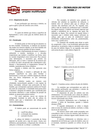 TM 101 – TECNOLOGIA DO MOTOR
DIESEL I
________________________________________________________________________________________________
Capítulo 4: Componentes do Motor – Parte II- 16
3.1.3 – Alojamento do pino
É uma perfuração que atravessa o êmbolo, na
qual se apóia o pino de conexão com a biela.
3.1.4 – Saia
É a parte do êmbolo que forma a superfície de
deslizamento e serve como guia do êmbolo dentro do
cilindro.
3.2 – Construção
O êmbolo pode ser feito de liga de alumínio ou
de ferro fundido. Geralmente, os êmbolos de alumínio
são usados nos motores rápidos; os de ferro fundido são
utilizados em motores grandes de baixa rotação.
Durante o funcionamento do motor, o êmbolo é
submetido a tensões mecânicas e a elevadas
temperaturas que tendem a modificar sua forma, tanto
no sentido longitudinal como transversal. Para atenuar
estas deformações, é necessário que, durante sua
fabricação, dele se retire o material de tal maneira que
os efeitos do calor e da pressão não o danifiquem e que,
durante o funcionamento as temperaturas normais de
trabalho, mantenha uma forma cilíndrica.
Quando o êmbolo está frio, apresenta uma
forma complexa.
Atualmente, é comum a aplicação de uma
proteção superficial na saia, para facilitar o
deslizamento e evitar que o êmbolo engripe por falta de
óleo em baixa temperatura ou por sobrecarga
momentânea.
Os êmbolos usados em motores com
cilindradas razoavelmente grandes e com regime de
baixa velocidade, utilizam uma porta-anéis de ferro
fundido, que corresponde à primeira ranhura de fixação
dos anéis de compressão. A finalidade desta porta-anéis
é diminuir o desgaste da ranhura, que e produzido pelo
movimento alternativo e pela mudança de posição do
êmbolo, ao passar pelos pontos mortos.
Em casos especiais, usa-se um sistema de
refrigeração instalada na parte alta da cabeça do
êmbolo, para que a temperatura não ultrapasse os
valores determinados.
3.3 – Características
O êmbolo pode ser caracterizado de acordo
com:
a) o perfil da cabeça;
b) a colocação das canaletas;
c) a posição do pino.
A cabeça do êmbolo é construída de forma
especial, de acordo com o tipo do motor. Assim, tem
influência, principalmente, a disposição das válvulas no
cabeçote e a forma de se efetuar a combustão.
Por exemplo, no primeiro caso, quando as
válvulas são salientes na superfície do cabeçote, o
êmbolo deve ter rebaixos pára que as cabeças das
válvulas não interfiram com ele. No segundo caso,
influi o tipo de injeção do combustível que é utilizado.
Em alguns motores, o êmbolo tem formas especiais que
ajudam a turbulência do ar, algumas das quais são
indicadas na figura. Nos motores de injeção direta é
necessário que o êmbolo tenha espaço suficiente na
cabeça, para que os jatos de combustível sejam
distribuídos uniformemente sobre ela, predominando,
neste caso, o perfil curvo.
As canaletas são usinadas para alojar os anéis
de compressão e óleo, e sua localização apresenta duas
alternativas: na primeira, todas as canaletas estão acima
do pino do êmbolo (figura 3); na segunda, uma parte
está acima do pino e outra abaixo (figura 4).
Figura 3 – Canaletas acima do pino do êmbolo.
Figura 4 – Canaletas acima e abaixo do pino do êmbolo.
As canaletas que correspondem aos anéis de
óleo contêm perfurações que permitem o retorno do
óleo recolhido pelos anéis ao Carter.
O alojamento do pino do embolo tem três
alinhamentos. Um relacionado com a altura do embolo;
outro relacionado com o eixo de simetria do êmbolo, e o
terceiro relacionado com a biela.
O primeiro alinhamento tem a finalidade de
eliminar o efeito de basculante, quando o êmbolo
alcança o PMS.
O segundo alinhamento se refere à relação
entre os eixos de simetria do êmbolo e da biela e a linha
da árvore de manivelas.
Os motores atuais estão sendo projetados sem
coincidência entre ns eixos de simetria, para facilitar a
rotação do motor e eliminar alguns ruídos durante o seu
funcionamento.
O terceiro alinhamento se relaciona com o
alojamento de tal forma que o pino do êmbolo, uma vez
aí montado, mantém-se paralelo ao orifício do pé da
biela.
 