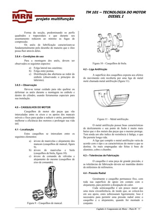 TM 101 – TECNOLOGIA DO MOTOR
DIESEL I
________________________________________________________________________________________________
Capítulo 4: Componentes do Motor – Parte II- 19
Forma da secção, predominando os perfis
quadrados e trapezoidais e que durante seu
assentamento reduzem ao mínimo as fugas de
compressão.
Os anéis de lubrificação caracterizam-se
fundamentalmente pelo desenho de maneira que o óleo
possa fluir através deles.
3.8.4 -- Condições de uso
Para a montagem dos anéis, devem ser
observados os seguintes aspectos:
a) Folga lateral nas caneletas;
b) Folga entre pontas;
c) Distribuição das aberturas ao redor do
embolo (observando o principio do
labirinto).
3.8.5 -- Observação
Deve-se tomar cuidado para não quebrar ou
deformar os anéis durante a montagem no embolo e
dentro do cilindro, usando ferramentas especiais para
sua instalação.
4.0 – CASQUILHOS DO MOTOR
Casquilhos de motor são peças que vão
intercaladas entre os eixos e os apoios dos mancais
móveis e fixos para ajudar a reduzir o atrito, permitindo
melhorar a eficiência dos motores e prolongar sua vida
útil.
4.1 - Localização
Estes casquilhos se intercalam entre os
seguintes elementos:
a) árvore de manivelas e alojamento dos
mancais (casquilhos de mancal, figura
9).
b) árvore de manivelas e biela
(casquilhos de biela, figura 10).
c) árvore de comando de válvulas e
alojamento do mesmo (casquilhos de
eixo de comando).
Figura 9 – Casquilhos de mancal.
Figura 10 – Casquilhos de biela.
4.2 – Liga Antifricção
A superfície dos casquilhos exposta aos efeitos
do movimento está recoberta por uma liga de metal
mole chamada metal antifricção (figura 11).
Figura 11 – Metal antifricção.
O metal antifricção possui boas características
de deslizamento e seu ponto de fusão é muito mais
baixo que o dos metais das peças que o mesmo protege.
Tem ainda um alto índice de resistência à fadiga, o que
lhe permite longa vida.
A liga que compõe o metal antifricção varia de
acordo com o tipo e as características do motor a que se
destina. As mais empregadas são feitas à base de
alumínio, cobre e chumbo.
4.3 – Tolerâncias de Fabricação
O casquilho é uma peça de grande precisão, e
as tolerâncias de fabricação devem ser mantidas dentro
de milésimos de milímetros.
4.4 - Pressão Radial
Geralmente o casquilho permanece fixo, com
toda sua superfície de apoio em contato com o
alojamento, para permitir a dissipação do calor.
Cada semicasquilho é um pouco maior que
uma meia circunferência, de modo que, ao colocá-los
em seu apoio, estes sobressaiam ligeiramente. Isso é
necessário para permitir uma pressão radial entre o
casquilho e o alojamento, quando for montado o
conjunto.
 