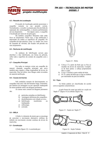 TM 101 – TECNOLOGIA DO MOTOR
DIESEL I
________________________________________________________________________________________________
Capítulo 4: Componentes do Motor – Parte II- 20
4.5 – Ressalto de Localização
O ressalto de localização permite posicionar o
casquilho somente na sua posição correta.
Normalmente, o ressalto se projeta para fora da linha de
separação dos semicasquilhos, e encaixa perfeitamente
em seu alojamento. Em alguns casos, o casquilho
é localizado por meio de um pino-guia.
Há também casquilhos flutuantes (não estão
fixos no alojamento). Neste caso, a liga antifricção é
depositada em ambas as superfícies do casquilho. Os
casquilhos do tipo inteiriço, como os usados nos eixos
de comando de válvulas, são fixados sob pressão em
seus alojamentos.
4.6 – Ranhuras de Lubrificação
As ranhuras de lubrificação servem para
distribuir o óleo lubrificante, em forma de película,
sobre toda a superfície de contato do casquilho com o
eixo.
4.7 – Casquilho Principal
Em todos os motores existe um casquilho de
mancal, chamado casquilho principal, que serve
também para regular a folga longitudinal da árvore de
manivelas. Para tal efeito, seus flanges estão revestidos
de material antifricção.
4.8 – Causas de Avarias
Sob condições normais de funcionamento, os
casquilhos têm uma vida útil bastante longa. Entretanto,
por defeitos de montagem ou por operação inadequada
do motor poderão sofrer um desgaste prematuro.
As causas mais comuns de desgaste prematuro
são:
a) partículas estranhas no lubrificante;
b) -montagem defeituosa dos casquilhos;
c) desalinhamento com relação ao eixo;
d) lubrificação insuficiente ou
inadequada;
e) sobrecarga;
f) corrosão.
5.0 – BIELA
A biela é o elemento do motor que se encarrega
de converter o movimento alternativo retilíneo do
êmbolo em movimento circular contínuo da árvore de
manivelas.
5.1 - Constituição
A biela (figura 12) é constituída por:
Figura 12 – Biela.
a) Cabeça: É a parte da biela que se fixa ao
munhão da árvore de manivelas. Compõe-
se de duas partes: a cabeça propriamente
dita e a capa;
b) Corpo: Constitui a parte média da biela.
c) Pé: É a parte da biela que se liga ao êmbolo
por intermédio do pino do êmbolo.
5.2 - Tipos
As bielas podem ser classificadas de acordo
com as seguintes características:
a) pela forma do corpo que pode ter a seção em
“duplo T” (figura 13) ou tubular (figura 14).
Figura 13 – Seção em “duplo T”.
Figura 14 – Seção Tubular.
 