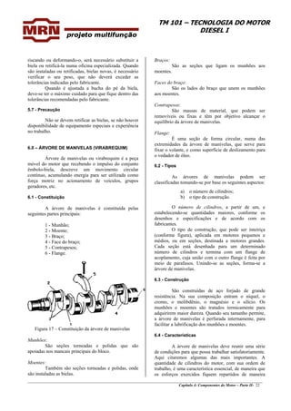 TM 101 – TECNOLOGIA DO MOTOR
DIESEL I
________________________________________________________________________________________________
Capítulo 4: Componentes do Motor – Parte II- 22
riscando ou deformando-o, será necessário substituir a
biela ou retificá-la numa oficina especializada. Quando
são instaladas ou retificadas, bielas novas, é necessário
verificar o seu peso, que não deverá exceder as
tolerâncias indicadas pelo fabricante.
Quando é ajustada a bucha do pé da biela,
deve-se ter o máximo cuidado para que fique dentro das
tolerâncias recomendadas pelo fabricante.
5.7 - Precaução
Não se devem retificar as bielas, se não houver
disponibilidade de equipamento especiais e experiência
no trabalho.
6.0 – ÁRVORE DE MANIVELAS (VIRABREQUIM)
Árvore de manivelas ou virabrequim é a peça
móvel do motor que recebendo o impulso do conjunto
êmbolo-biela, descreve um movimento circular
contínuo, acumulando energia para ser utilizada como
força motriz no acionamento de veículos, grupos
geradores, etc.
6.1 - Constituição
A árvore de manivelas é constituída pelas
seguintes partes principais:
1 - Munhão;
2 - Moente;
3 - Braço;
4 - Face do braço;
5 - Contrapesos;
6 - Flange.
Figura 17 – Constituição da árvore de manivelas
Munhões:
São seções torneadas e polidas que são
apoiadas nos mancais principais do bloco.
Moentes:
Também são seções torneadas e polidas, onde
são instaladas as bielas.
Braços:
São as seções que ligam os munhões aos
moentes.
Faces do braço:
São os lados do braço que unem os munhões
aos moentes.
Contrapesos:
São massas de material, que podem ser
removíveis ou fixas e têm por objetivo alcançar o
equilíbrio da árvore de manivelas.
Flange:
É uma seção de forma circular, numa das
extremidades da árvore de manivelas, que serve para
fixar o volante, e como superfície de deslizamento para
o vedador de óleo.
6.2 - Tipos
As árvores de manivelas podem ser
classificadas tomando-se por base os seguintes aspectos:
a) o número de cilindros;
b) o tipo de construção.
O número de cilindros, a partir de um, e
estabelecendo-se quantidades maiores, conforme os
desenhos e especificações e de acordo com os
fabricantes.
O tipo de construção, que pode ser inteiriça
(conforme figura), aplicada em motores pequenos e
médios, ou em seções, destinada a motores grandes.
Cada seção está desenhada para um determinado
número de cilindros e termina com um flange de
acoplamento, cuja união com o outro flange é feita por
meio de parafusos. Unindo-se as seções, forma-se a
árvore de manivelas.
6.3 - Construção
São construídas de aço forjado de grande
resistência. Na sua composição entram o níquel, o
cromo, o molibdênio, o magnésio e o silício. Os
munhões e moentes são tratados termicamente para
adquirirem maior dureza. Quando seu tamanho permite,
a árvore de manivelas é perfurada internamente, para
facilitar a lubrificação dos munhões e moentes.
6.4 - Características
A árvore de manivelas deve reunir uma série
de condições para que possa trabalhar satisfatoriamente.
Aqui citaremos algumas das mais importantes. A
quantidade de cilindros do motor, com sua ordem de
trabalho, é uma característica essencial, de maneira que
os esforços exercidos fiquem repartidos de maneira
 