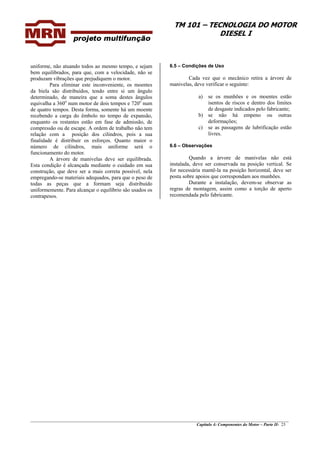 TM 101 – TECNOLOGIA DO MOTOR
DIESEL I
________________________________________________________________________________________________
Capítulo 4: Componentes do Motor – Parte II- 23
uniforme, não atuando todos ao mesmo tempo, e sejam
bem equilibrados, para que, com a velocidade, não se
produzam vibrações que prejudiquem o motor.
Para eliminar este inconveniente, os moentes
da biela são distribuídos, tendo entre si um ângulo
determinado, de maneira que a soma destes ângulos
equivalha a 360o
num motor de dois tempos e 720o
num
de quatro tempos. Desta forma, somente há um moente
recebendo a carga do êmbolo no tempo de expansão,
enquanto os restantes estão em fase de admissão, de
compressão ou de escape. A ordem de trabalho não tem
relação com a posição dos cilindros, pois a sua
finalidade é distribuir os esforços. Quanto maior o
número de cilindros, mais uniforme será o
funcionamento do motor.
A árvore de manivelas deve ser equilibrada.
Esta condição é alcançada mediante o cuidado em sua
construção, que deve ser a mais correta possível, nela
empregando-se materiais adequados, para que o peso de
todas as peças que a formam seja distribuído
uniformemente. Para alcançar o equilíbrio são usados os
contrapesos.
6.5 – Condições de Uso
Cada vez que o mecânico retira a árvore de
manivelas, deve verificar o seguinte:
a) se os munhões e os moentes estão
isentos de riscos e dentro dos limites
de desgaste indicados pelo fabricante;
b) se não há empeno ou outras
deformações;
c) se as passagens de lubrificação estão
livres.
6.6 – Observações
Quando a árvore de manivelas não está
instalada, deve ser conservada na posição vertical. Se
for necessária mantê-la na posição horizontal, deve ser
posta sobre apoios que correspondam aos munhões.
Durante a instalação, devem-se observar as
regras de montagem, assim como a torção de aperto
recomendada pelo fabricante.
 