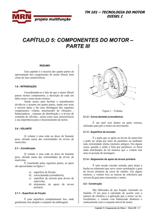 TM 101 – TECNOLOGIA DO MOTOR
DIESEL I
CAPÍTULO 5: COMPONENTES DO MOTOR –
PARTE III
RESUMO
Este capítulo é a terceira das quatro partes da
apresentação dos componentes do motor Diesel, bem
como de suas características.
1.0 - INTRODUÇÃO
Considerando-se o fato de que o motor Diesel
possui muitos componentes, a descrição de cada um
deles torna o tema muito extenso.
Sendo assim, para facilitar o entendimento
dividiu-se o assunto em quatro partes, sendo este texto
a terceira delas e faz uma abordagem dos seguintes
componentes: volante, amortecedor de vibrações ,
balanceadores , sistemas de distribuição e a árvore de
comando de válvulas , assim como suas características
e sua importância para o funcionamento do motor.
Figura 1 – Volante.
2.1.2 - Coroa dentada (cremalheira)
É um anel com dentes na parte externa,
utilizados para pôr o motor em movimento.
2.0 - VOLANTE
2.1.3 - Superfície de encosto
O volante é uma roda ou disco de bastante
peso, afixada numa das extremidades da arvore de
manivelas.
É a parte que se apóia na árvore de manivelas
e pode ser unida por meio de parafusos ou mediante
uma extremidade cônica (motores antigos). Em alguns
casos, quando a união é feita por parafusos, os furos
estão distribuídos de tal maneira que o volante tem
uma só posição de montagem.
2.1 – Constituição
O volante é uma roda ou disco de bastante
peso, afixada numa das extremidades da arvore de
manivelas. 2.1.4 - Alojamento de apoio da árvore primária
É constituído pelas seguintes partes, as quais
são apresentadas na figura 1: É uma secção circular usinada, para alojar a
bucha ou rolamento que serve como sustentação e guia
da árvore primária da caixa de câmbio. Em alguns
motores, o volante leva as marcas de referência que
servem de guia para sincronizar o motor.
a) superfície de fricção;
b) coroa dentada (cremalheira);
c) superfície de encosto para árvore de
manivelas;
2.2 - Construçãod) alojamento do apoio da árvore
primária.
2.1.1 - Superfície de fricção
________________________________________________________________________________________________
Capítulo 5: Componentes do Motor – Parte III- 24
São fabricados de aço forjado, laminado ou
fundido. O seu peso é calculado de acordo com o
número de cilindros e a aplicação que o motor vai ter.
Geralmente, o volante vem balanceado dinâmica e
estaticamente com o conjunto móvel do motor.
É uma superfície completamente lisa, onde
geralmente fica alojado o conjunto da embreagem.
 
