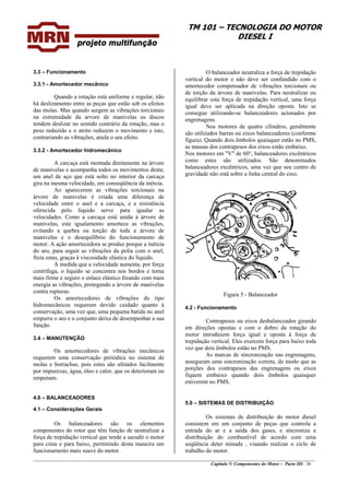 TM 101 – TECNOLOGIA DO MOTOR
DIESEL I
O balanceador neutraliza a força de trepidação
vertical do motor e não deve ser confundido com o
amortecedor compensador de vibrações torcionais ou
de torção da árvore de manivelas. Para neutralizar ou
equilibrar esta força de trepidação vertical, uma força
igual deve ser aplicada na direção oposta. Isto se
consegue utilizando-se balanceadores acionados por
engrenagens.
3.3 – Funcionamento
3.3.1 - Amortecedor mecânico
Quando a rotação está uniforme e regular, não
há deslizamento entre as peças que estão sob os efeitos
das molas. Mas quando surgem as vibrações torcionais
na extremidade da arvore de manivelas os discos
tendem deslizar no sentido contrário da rotação, mas o
peso reduzido e o atrito reduzem o movimento e isto,
contrariando as vibrações, anula o seu efeito.
Nos motores de quatro cilindros, geralmente
são utilizados barras ou eixos balanceadores (conforme
figura). Quando dois êmbolos quaisquer estão no PMS,
as massas dos contrapesos dos eixos estão embaixo.
3.3.2 - Amortecedor hidromecânico
Nos motores em "V" de 60°, balanceadores excêntricos
como estes são utilizados. São denominados
balanceadores excêntricos, uma vez que seu centro de
gravidade não está sobre a linha central do eixo.
A carcaça está montada diretamente na árvore
de manivelas e acompanha todos os movimentos desta;
um anel de aço que está solto no interior da carcaça
gira na mesma velocidade, em conseqüência da inércia.
Ao aparecerem as vibrações torcionais na
árvore de manivelas é criada uma diferença de
velocidade entre o anel e a carcaça, e a resistência
oferecida pelo líquido serve para igualar as
velocidades. Como a carcaça está unida à árvore de
manivelas, este igualamento amortece as vibrações,
evitando a quebra ou torção de toda a árvore de
manivelas e o desequilíbrio do funcionamento de
motor. A ação amortecedora se produz porque a inércia
do aro, para seguir as vibrações da polia com o anel,
freia estas, graças à viscosidade elástica do líquido.
À medida que a velocidade aumenta, por força
centrífuga, o liquido se concentra nos bordos e torna
mais firme e seguro o enlace elástico freando com mais
energia as vibrações, protegendo a árvore de manivelas
contra rupturas.
Figura 5 - Balanceador
Os amortecedores de vibrações do tipo
hidromecânicos requerem devido cuidado quanto à
conservação, uma vez que, uma pequena batida no anel
empurra o aro e o conjunto deixa de desempenhar a sua
função.
4.2 - Funcionamento
Contrapesos ou eixos desbalanceados girando
em direções opostas e com o dobro da rotação do
motor introduzem força igual e oposta à força de
trepidação vertical. Eles exercem força para baixo toda
vez que dois êmbolos estão no PMS.
3.4 – MANUTENÇÃO
Os amortecedores de vibrações mecânicos
requerem uma conservação periódica no sistema de
molas e borrachas, pois estes são afetados facilmente
por impurezas, água, óleo e calor, que os deterioram ou
empenam.
As marcas de sincronização nas engrenagens,
asseguram uma sincronização correta, de modo que as
porções dos contrapesos das engrenagens ou eixos
fiquem embaixo quando dois êmbolos quaisquer
estiverem no PMS.
4.0 – BALANCEADORES
5.0 – SISTEMAS DE DISTRIBUIÇÃO
4.1 – Considerações Gerais
________________________________________________________________________________________________
Capítulo 5: Componentes do Motor – Parte III- 26
Os sistemas de distribuição do motor diesel
consistem em um conjunto de peças que controla a
entrada do ar e a saída dos gases, e sincroniza a
distribuição do combustível de acordo com uma
seqüência deter minada , visando realizar o ciclo de
trabalho do motor.
Os balanceadores são os elementos
componentes do rotor que têm função de neutralizar a
força de trepidação vertical que tende a sacudir o motor
para cima e para baixo, permitindo desta maneira um
funcionamento mais suave do motor.
 