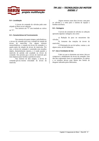 TM 101 – TECNOLOGIA DO MOTOR
DIESEL I
6.4 – Localização
A árvore de comando de válvulas pode estar
alojada no bloco ou no cabeçote.
Nos motores em "V" esta instalada no vértice
do "V".
6.5 – Características de Funcionamento
Nos motores de quatro tempos, policilíndricos,
a árvore de comando gira com a metade da rotação da
árvore de manivelas. Em alguns motores
monocilíndricos, a rotação da árvore de comando é a
quarta parte da rotação da árvore de manivelas. Por
isso, a árvore de comando é construída com ressaltos
duplos, diametralmente opostos, e é usada quando a
manivela de partida está acoplada na árvore de
comando. Isto permite que a árvore de manivela gire
mais depressa para facilitar a partida do motor.
Nos motores de dois tempos, a árvore de
comando gira na mesma velocidade da árvore de
manivela.
Alguns motores usam duas árvores: uma para
as válvulas e a outra para o sistema de injeção e
bombas auxiliares.
6.6 – Vantagens
A árvore de comando de válvulas no cabeçote
apresenta algumas vantagens, tais como:
a) Redução de peso no mecanismo das
válvulas;
b) Aumento das rotações da árvore de
manivelas;
c) Eliminação do uso de tuchos, varetas e, em
alguns casos, até dos balancins.
6.7 - Uso e Condições de Uso
Cada vez que se desmonta um motor, deve-se
comprovar o alinhamento da árvore de comando. Esta
não deve apresentar riscos ou queimaduras. Os apoios
e os ressaltos devem estar dentro dos limites de
desgaste indicados pelos fabricantes.
________________________________________________________________________________________________
Capítulo 5: Componentes do Motor – Parte III- 30
 
