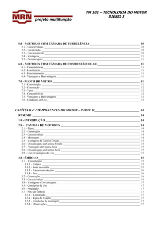 TM 101 – TECNOLOGIA DO MOTOR
DIESEL I
5.0 – MOTORES COM CÂMARA DE TURBULÊNCIA __________________________________ 10
5.1 – Características _______________________________________________________________________ 10
5.2 – Localização _________________________________________________________________________ 10
5.3 – Funcionamento_______________________________________________________________________ 10
5.4 – Vantagens___________________________________________________________________________ 11
5.5 – Desvantagens ________________________________________________________________________ 11
6.0 – MOTORES COM CÂMARA DE COMBUSTÃO DE AR _____________________________ 11
6.1 - Características________________________________________________________________________ 11
6.2 - Localização__________________________________________________________________________ 11
6.3 - Funcionamento _______________________________________________________________________ 11
6.4 - Vantagens e Desvantagens ______________________________________________________________ 11
7.0 - BLOCO DO MOTOR ___________________________________________________________ 11
7.1 - Constituição _________________________________________________________________________ 11
7.2 - Construção __________________________________________________________________________ 12
7.3 - Tipos _______________________________________________________________________________ 12
7.4 - Características________________________________________________________________________ 12
7.5 - Vantagens e Desvantagens ______________________________________________________________ 12
7.6 - Condições de Uso _____________________________________________________________________ 13
CAPÍTULO 4: COMPONENTES DO MOTOR – PARTE II____________________________ 14
RESUMO _________________________________________________________________________ 14
1.0 - INTRODUÇÃO ________________________________________________________________ 14
2.0 – CAMISAS DE MOTORES ______________________________________________________ 14
2.1 – Tipos_______________________________________________________________________________ 14
2.2 – Construção __________________________________________________________________________ 14
2.3 – Características _______________________________________________________________________ 14
2.4 – Montagem __________________________________________________________________________ 14
2.5 – Vantagens da Camisa Úmida ____________________________________________________________ 15
2.6 – Desvantagens da Camisa Úmida _________________________________________________________ 15
2.7 – Vantagens da Camisa Seca _____________________________________________________________ 15
2.8 – Desvantagens da Camisa Seca ___________________________________________________________ 15
2.9 – Uso e Condições de Uso________________________________________________________________ 15
3.0 - ÊMBOLO _____________________________________________________________________ 15
3.1 – Constituição ________________________________________________________________________ 15
3.1.1 – Cabeça _________________________________________________________________________ 15
3.1.2 – Zona dos anéis ___________________________________________________________________ 15
3.1.3 – Alojamento do pino _______________________________________________________________ 16
3.1.4 – Saia____________________________________________________________________________ 16
3.2 – Construção __________________________________________________________________________ 16
3.3 – Características _______________________________________________________________________ 16
3.4 – Vantagens e Desvantagens______________________________________________________________ 17
3.5 – Condições de Uso_____________________________________________________________________ 17
3.6 – Precaução ___________________________________________________________________________ 17
3.7 – Pino do Êmbolo ______________________________________________________________________ 17
3.7.1 -- Construção______________________________________________________________________ 17
3.7.2 – Tipos de fixação __________________________________________________________________ 17
3.7.3 – Condições de montagem____________________________________________________________ 17
3.7.4 – Observações _____________________________________________________________________ 17
 