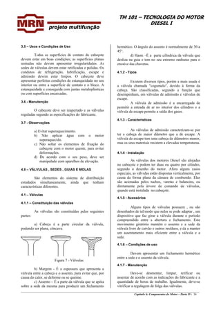 TM 101 – TECNOLOGIA DO MOTOR
DIESEL I
________________________________________________________________________________________________
Capítulo 6: Componentes do Motor – Parte IV- 34
3.5 – Usos e Condições de Uso
Todas as superfícies de contato do cabeçote
devem estar em boas condições; as superfícies planas
usinadas não devem apresentar irregularidades. As
sedes de válvulas devem estar retificadas e polidas. Os
condutos de refrigeração, lubrificação, escape e
admissão devem estar limpos. O cabeçote deve
apresentar perfeitas condições de estanqueidade no seu
interior ou entre a superfície de contato e o bloco. A
estanqueidade e conseguida com juntas metaloplásticas
ou com superfícies encaixadas.
3.6 - Manutenção
O cabeçote deve ser reapertado e as válvulas
reguladas segundo as especificações do fabricante.
3.7 - Observações
a) Evitar superaquecimento.
b) Não aplicar água com o motor
superaquecido.
c) Não soltar os elementos de fixação do
cabeçote com o motor quente, para evitar
deformações.
d) De acordo com o seu peso, deve ser
manipulado com aparelhos de elevação.
4.0 – VÁLVULAS , SEDES , GUIAS E MOLAS
São elementos do sistema de distribuição
estudados simultaneamente, ainda que tenham
características diferentes.
4.1 – Válvulas
4.1.1 – Constituição das válvulas
As válvulas são constituídas pelas seguintes
partes:
a) Cabeça é a parte circular da válvula,
podendo ser plana, côncava.
Figura 7 - Válvulas
b) Margem - É a espessura que apresenta a
válvula entre a cabeça e o assento, para evitar que, por
causa do calor, se deforme ou se queime.
c) Assento – É a parte da válvula que se apóia
sobre a sede da mesma para produzir um fechamento
hermético. O ângulo do assento é normalmente de 30 a
45°.
d) Haste –É a parte cilíndrica da válvula que
desliza na guia e tem no seu extremo ranhuras para o
encaixe das chavetas.
4.1.2 - Tipos
Existem diversos tipos, porém a mais usada é
a válvula chamada "cogumelo", devido à forma da
cabeça. São classificadas, segundo a função que
desempenham, em válvulas de admissão e válvulas de
escape.
A válvula de admissão é a encarregada de
permitir a entrada de ar no interior dos cilindros e a
válvula de escape permite a saída dos gases.
4.1.3 - Características
As válvulas de admissão caracterizam-se por
ter a cabeça de maior diâmetro que a de escape. A
válvula de escape tem uma cabeça de diâmetros menor,
mas os seus materiais resistem a elevadas temperaturas.
4.1.4 - Instalação
As válvulas dos motores Diesel são alojadas
no cabeçote e podem ter duas ou quatro por cilindro,
segundo o desenho do motor. Afora alguns casos
especiais, as válvulas estão dispostas verticalmente, por
causa da forma plana da câmara de combustão. Elas
são acionadas pelos tuchos, varetas e balancins, ou
diretamente pela árvore de comando de válvulas,
quando está instalada no cabeçote.
4.1.5 - Acessórios
Alguns tipos de válvulas possuem , ou são
desenhados de tal modo que nelas se pode adaptar , um
dispositivo que faz girar a válvula durante o período
compreendido entre a abertura e fechamento. Este
movimento giratório mantém o assento e a sede da
válvula livre de carvão e outros resíduos, e da a manter
um assentamento mais eficiente entre a válvula e a
sede.
4.1.6 – Condições de uso
Devem apresentar um fechamento hermético
entre a sede e o assento da válvula.
4.1.7 - Manutenção
Deve-se desmontar, limpar, retificar ou
assentar de acordo com as indicações do fabricante e a
quantidade de horas de trabalho. Igualmente, deve-se
vitrificar a regulagem de folga das válvulas.
 