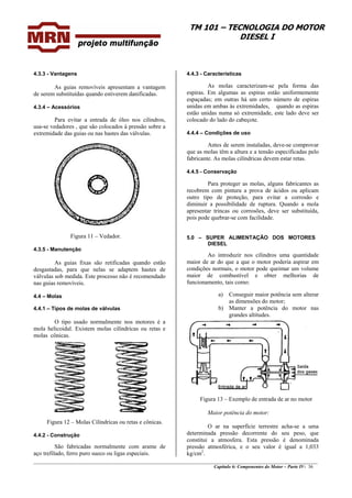 TM 101 – TECNOLOGIA DO MOTOR
DIESEL I
________________________________________________________________________________________________
Capítulo 6: Componentes do Motor – Parte IV- 36
4.3.3 - Vantagens
As guias removíveis apresentam a vantagem
de serem substituídas quando estiverem danificadas.
4.3.4 – Acessórios
Para evitar a entrada de óleo nos cilindros,
usa-se vedadores , que são colocados à pressão sobre a
extremidade das guias ou nas hastes das válvulas.
Figura 11 – Vedador.
4.3.5 - Manutenção
As guias fixas são retificadas quando estão
desgastadas, para que nelas se adaptem hastes de
válvulas sob medida. Este processo não é recomendado
nas guias removíveis.
4.4 – Molas
4.4.1 – Tipos de molas de válvulas
O tipo usado normalmente nos motores é a
mola helicoidal. Existem molas cilíndricas ou retas e
molas cônicas.
Figura 12 – Molas Cilíndricas ou retas e cônicas.
4.4.2 - Construção
São fabricadas normalmente com arame de
aço trefilado, ferro puro sueco ou ligas especiais.
4.4.3 - Características
As molas caracterizam-se pela forma das
espiras. Em algumas as espiras estão uniformemente
espaçadas; em outras há um certo número de espiras
unidas em ambas às extremidades, quando as espiras
estão unidas numa só extremidade, este lado deve ser
colocado do lado do cabeçote.
4.4.4 – Condições de uso
Antes de serem instaladas, deve-se comprovar
que as molas têm a altura e a tensão especificadas pelo
fabricante. As molas cilíndricas devem estar retas.
4.4.5 - Conservação
Para proteger as molas, alguns fabricantes as
recobrem com pintura a prova de ácidos ou aplicam
outro tipo de proteção, para evitar a corrosão e
diminuir a possibilidade de ruptura. Quando a mola
apresentar trincas ou corrosões, deve ser substituída,
pois pode quebrar-se com facilidade.
5.0 – SUPER ALIMENTAÇÃO DOS MOTORES
DIESEL
Ao introduzir nos cilindros uma quantidade
maior de ar do que a que o motor poderia aspirar em
condições normais, o motor pode queimar um volume
maior de combustível e obter melhorias de
funcionamento, tais como:
a) Conseguir maior potência sem alterar
as dimensões do motor;
b) Manter a potência do motor nas
grandes altitudes.
Figura 13 – Exemplo de entrada de ar no motor
Maior potência do motor:
O ar na superfície terrestre acha-se a uma
determinada pressão decorrente do seu peso, que
constitui a atmosfera. Esta pressão é denominada
pressão atmosférica, e o seu valor é igual a 1,033
kg/cm2
.
 