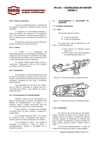 TM 101 – TECNOLOGIA DO MOTOR
DIESEL I
________________________________________________________________________________________________
Capítulo 6: Componentes do Motor – Parte IV- 38
6.2.4 - Árvore e rolamentos
A árvore do turboalimentador é construída de
aço especial e submetida a tratamento térmico de alta
qualidade.
A usinagem das extremidades destinadas à
fixação da turbina e do compressor é de acabamento
fino, a fim de permitir um funcionamento perfeito e
livre de vibrações, para evitar danos aos elementos do
conjunto.
É apoiada na carcaça por meio de rolamentos,
buchas ou mancais de material antifricção.
6.2.5 - Turbina
A turbina é o componente do
turboalimentador que tem a finalidade de transformar a
energia dos gases de escape em movimento de rotação
e transmitir este movimento, através da mesma árvore
em que está fixada, ao rotor do compressor.
O conjunto formado pela turbina, árvore e
compressor, é balanceado, a fim de evitar vibrações
que afetem o seu funcionamento.
6.2.6 - Compressor
O compressor e construído geralmente em liga
de metal leve, podendo em alguns casos ser de aço. É
fixado à mesma árvore da turbina por processo igual ou
semelhante, recebendo por esta razão o movimento
direto da mesma.
Sua capacidade de envio de ar aos cilindros
está na razão da velocidade de rotação que lhe é
transmitida pela turbina, o que depende da carga e
rotação do motor.
6.2 – Funcionamento do Turboalimentador
Quando o motor está em funcionamento, os
gases de escape através do coletor são dirigidos pelo
defletor do turboalimentador, de maneira a se
chocarem contra a turbina, provocando nesta um
movimento rotativo antes da sua saída à atmosfera.
Como a turbina e o compressor são montados
na mesma árvore, ao girar a turbina o compressor é
impulsionado.
O ar aspirado passa pelo filtro, vai à carcaça
do compressor onde é comprimido pelo mesmo e
forçado, através do coletor de admissão, aos cilindros.
As velocidades da turbina e do compressor
aumentam ao aumentar a carga do motor e,
conseqüentemente, aumenta a quantidade de ar
fornecido ao motor.
7.0 - ESCAPAMENTOS E COLETORES DE
ADMISSÃO
7.1 – Coletores de Admissão
7.1.1 - Tipos
Existem dois tipos de coletores:
a) Coletor de admissão;
b) Coletor de escapamento.
De acordo com o tipo de admissão de ar do
motor, os coletores podem ser:
a) Para motores de admissão natural
(figura 15);
b) Para motores com turboalimentador;
ou sobrealimentado (figura 16).
Figura 15 - Coletor para motor de admissão natural.
Figura 16 – Coletor para motor com turboalimentador.
7.1.2 – Constituição
Os coletores são constituídos por uma galeria
central e galerias auxiliares, que são ligadas com os
cilindros através do cabeçote. O número de galerias
auxiliares depende da quantidade de cilindros que
possui o motor. Normalmente os coletores dispõem de
tantas galerias auxiliares quantos cilindros tenha o
motor.
Nos motores turboalimentados, o coletor de
escape tem uma base para instalar o turbocarregador.
 