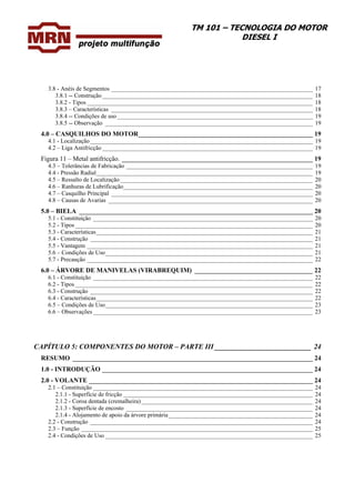 TM 101 – TECNOLOGIA DO MOTOR
DIESEL I
3.8 - Anéis de Segmentos ___________________________________________________________________ 17
3.8.1 -- Construção______________________________________________________________________ 18
3.8.2 - Tipos ___________________________________________________________________________ 18
3.8.3 – Características ___________________________________________________________________ 18
3.8.4 -- Condições de uso _________________________________________________________________ 19
3.8.5 -- Observação _____________________________________________________________________ 19
4.0 – CASQUILHOS DO MOTOR_____________________________________________________ 19
4.1 - Localização__________________________________________________________________________ 19
4.2 – Liga Antifricção ______________________________________________________________________ 19
Figura 11 – Metal antifricção. __________________________________________________________ 19
4.3 – Tolerâncias de Fabricação ______________________________________________________________ 19
4.4 - Pressão Radial________________________________________________________________________ 19
4.5 – Ressalto de Localização ________________________________________________________________ 20
4.6 – Ranhuras de Lubrificação_______________________________________________________________ 20
4.7 – Casquilho Principal ___________________________________________________________________ 20
4.8 – Causas de Avarias ____________________________________________________________________ 20
5.0 – BIELA _______________________________________________________________________ 20
5.1 - Constituição _________________________________________________________________________ 20
5.2 - Tipos _______________________________________________________________________________ 20
5.3 - Características________________________________________________________________________ 21
5.4 - Construção __________________________________________________________________________ 21
5.5 - Vantagem ___________________________________________________________________________ 21
5.6 – Condições de Uso_____________________________________________________________________ 21
5.7 - Precaução ___________________________________________________________________________ 22
6.0 – ÁRVORE DE MANIVELAS (VIRABREQUIM) ____________________________________ 22
6.1 - Constituição _________________________________________________________________________ 22
6.2 - Tipos _______________________________________________________________________________ 22
6.3 - Construção __________________________________________________________________________ 22
6.4 - Características________________________________________________________________________ 22
6.5 – Condições de Uso_____________________________________________________________________ 23
6.6 – Observações _________________________________________________________________________ 23
CAPÍTULO 5: COMPONENTES DO MOTOR – PARTE III ___________________________ 24
RESUMO _________________________________________________________________________ 24
1.0 - INTRODUÇÃO ________________________________________________________________ 24
2.0 - VOLANTE ____________________________________________________________________ 24
2.1 – Constituição _________________________________________________________________________ 24
2.1.1 - Superfície de fricção _______________________________________________________________ 24
2.1.2 - Coroa dentada (cremalheira)_________________________________________________________ 24
2.1.3 - Superfície de encosto ______________________________________________________________ 24
2.1.4 - Alojamento de apoio da árvore primária________________________________________________ 24
2.2 - Construção __________________________________________________________________________ 24
2.3 – Função _____________________________________________________________________________ 25
2.4 - Condições de Uso _____________________________________________________________________ 25
 