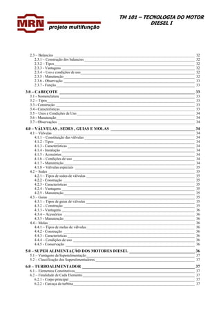 TM 101 – TECNOLOGIA DO MOTOR
DIESEL I
2.3 – Balancins ___________________________________________________________________________ 32
2.3.1 – Construção dos balancins ___________________________________________________________ 32
2.3.2 – Tipos___________________________________________________________________________ 32
2.3.3 - Vantagens _______________________________________________________________________ 32
2.3.4 – Uso e condições de uso_____________________________________________________________ 32
2.3.5 - Manutenção______________________________________________________________________ 32
2.3.6 - Observação ______________________________________________________________________ 33
2.3.7 - Função__________________________________________________________________________ 33
3.0 – CABEÇOTE __________________________________________________________________ 33
3.1 - Nomenclatura ________________________________________________________________________ 33
3.2 – Tipos_______________________________________________________________________________ 33
3.3 - Construção __________________________________________________________________________ 33
3.4 - Características________________________________________________________________________ 33
3.5 – Usos e Condições de Uso_______________________________________________________________ 34
3.6 - Manutenção__________________________________________________________________________ 34
3.7 - Observações _________________________________________________________________________ 34
4.0 – VÁLVULAS , SEDES , GUIAS E MOLAS _________________________________________ 34
4.1 – Válvulas ____________________________________________________________________________ 34
4.1.1 – Constituição das válvulas ___________________________________________________________ 34
4.1.2 - Tipos ___________________________________________________________________________ 34
4.1.3 - Características ____________________________________________________________________ 34
4.1.4 - Instalação _______________________________________________________________________ 34
4.1.5 - Acessórios_______________________________________________________________________ 34
4.1.6 – Condições de uso _________________________________________________________________ 34
4.1.7 - Manutenção______________________________________________________________________ 34
4.1.8 – Válvulas especiais ________________________________________________________________ 35
4.2 – Sedes ______________________________________________________________________________ 35
4.2.1 – Tipos de sedes de válvulas __________________________________________________________ 35
4.2.2 - Construção ______________________________________________________________________ 35
4.2.3 - Características ____________________________________________________________________ 35
4.2.4 - Vantagens _______________________________________________________________________ 35
4.2.5 - Manutenção______________________________________________________________________ 35
4.3 – Guias ______________________________________________________________________________ 35
4.3.1 – Tipos de guias de válvulas __________________________________________________________ 35
4.3.2 – Construção ______________________________________________________________________ 35
4.3.3 - Vantagens _______________________________________________________________________ 36
4.3.4 – Acessórios ______________________________________________________________________ 36
4.3.5 - Manutenção______________________________________________________________________ 36
4.4 – Molas ______________________________________________________________________________ 36
4.4.1 – Tipos de molas de válvulas__________________________________________________________ 36
4.4.2 - Construção ______________________________________________________________________ 36
4.4.3 - Características ____________________________________________________________________ 36
4.4.4 – Condições de uso _________________________________________________________________ 36
4.4.5 - Conservação _____________________________________________________________________ 36
5.0 – SUPER ALIMENTAÇÃO DOS MOTORES DIESEL ________________________________ 36
5.1 – Vantagens da Superalimentação__________________________________________________________ 37
5.2 – Classificação dos Superalimentadores _____________________________________________________ 37
6.0 – TURBOALIMENTADOR _______________________________________________________ 37
6.1 – Elementos Constitutivos________________________________________________________________ 37
6.2 – Finalidade de Cada Elemento____________________________________________________________ 37
6.2.1 - Corpo principal ___________________________________________________________________ 37
6.2.2 - Carcaça da turbina_________________________________________________________________ 37
 