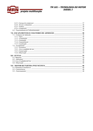 TM 101 – TECNOLOGIA DO MOTOR
DIESEL I
6.2.3 - Carcaça do compressor _____________________________________________________________ 37
6.2.4 - Árvore e rolamentos _______________________________________________________________ 38
6.2.5 - Turbina _________________________________________________________________________ 38
6.2.6 - Compressor ______________________________________________________________________ 38
6.2 – Funcionamento do Turboalimentador _____________________________________________________ 38
7.0 - ESCAPAMENTOS E COLETORES DE ADMISSÃO ________________________________ 38
7.1 – Coletores de Admissão_________________________________________________________________ 38
7.1.1 - Tipos ___________________________________________________________________________ 38
7.1.2 – Constituição _____________________________________________________________________ 38
7.1.3 - Construção ______________________________________________________________________ 39
7.1.4 - Características ____________________________________________________________________ 39
7.1.5 - Localização ______________________________________________________________________ 39
7.2 – Escapamento ________________________________________________________________________ 39
7.2.1 - Acessórios_______________________________________________________________________ 39
7.2.2 – Uso e condições de uso_____________________________________________________________ 39
7.2.3 - Conservação _____________________________________________________________________ 39
7.2.4 - Observação ______________________________________________________________________ 39
8.0 - JUNTAS ______________________________________________________________________ 39
8.1- Materiais ____________________________________________________________________________ 39
8.2 - Aplicações___________________________________________________________________________ 40
8.3- Uso e Condições de Uso ________________________________________________________________ 40
8.4 - Observação __________________________________________________________________________ 40
9.0 – MOTOR DE PARTIDA PNEUMÁTICO___________________________________________ 40
9.1- Elementos Constitutivos ________________________________________________________________ 40
9.2 - Características________________________________________________________________________ 40
9.3 – Funcionamento_______________________________________________________________________ 40
 