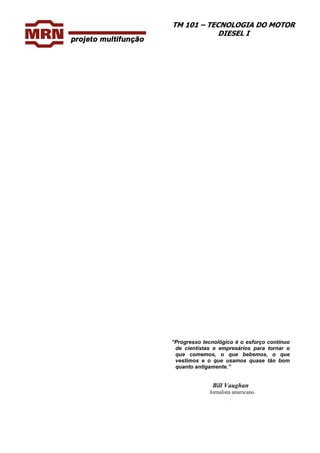 TM 101 – TECNOLOGIA DO MOTOR
DIESEL I
“Progresso tecnológico é o esforço contínuo
de cientistas e empresários para tornar o
que comemos, o que bebemos, o que
vestimos e o que usamos quase tão bom
quanto antigamente.”
Bill Vaughan
Jornalista americano.
.
 