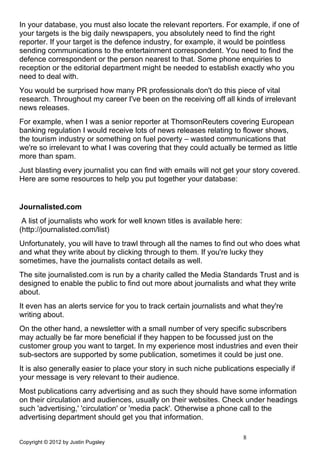 In your database, you must also locate the relevant reporters. For example, if one of
your targets is the big daily newspapers, you absolutely need to find the right
reporter. If your target is the defence industry, for example, it would be pointless
sending communications to the entertainment correspondent. You need to find the
defence correspondent or the person nearest to that. Some phone enquiries to
reception or the editorial department might be needed to establish exactly who you
need to deal with.
You would be surprised how many PR professionals don't do this piece of vital
research. Throughout my career I've been on the receiving off all kinds of irrelevant
news releases.
For example, when I was a senior reporter at ThomsonReuters covering European
banking regulation I would receive lots of news releases relating to flower shows,
the tourism industry or something on fuel poverty – wasted communications that
we're so irrelevant to what I was covering that they could actually be termed as little
more than spam.
Just blasting every journalist you can find with emails will not get your story covered.
Here are some resources to help you put together your database:


Journalisted.com
 A list of journalists who work for well known titles is available here:
(http://journalisted.com/list)
Unfortunately, you will have to trawl through all the names to find out who does what
and what they write about by clicking through to them. If you're lucky they
sometimes, have the journalists contact details as well.
The site journalisted.com is run by a charity called the Media Standards Trust and is
designed to enable the public to find out more about journalists and what they write
about.
It even has an alerts service for you to track certain journalists and what they're
writing about.
On the other hand, a newsletter with a small number of very specific subscribers
may actually be far more beneficial if they happen to be focussed just on the
customer group you want to target. In my experience most industries and even their
sub-sectors are supported by some publication, sometimes it could be just one.
It is also generally easier to place your story in such niche publications especially if
your message is very relevant to their audience.
Most publications carry advertising and as such they should have some information
on their circulation and audiences, usually on their websites. Check under headings
such 'advertising,' 'circulation' or 'media pack'. Otherwise a phone call to the
advertising department should get you that information.

                                                                           8
Copyright © 2012 by Justin Pugsley
 