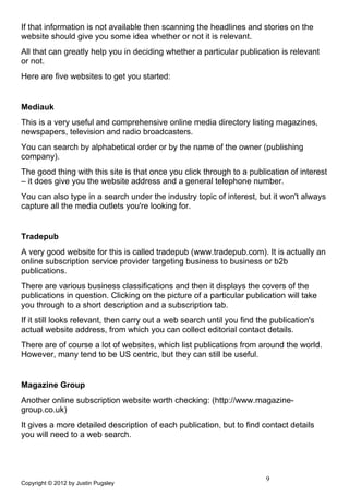 If that information is not available then scanning the headlines and stories on the
website should give you some idea whether or not it is relevant.
All that can greatly help you in deciding whether a particular publication is relevant
or not.
Here are five websites to get you started:


Mediauk
This is a very useful and comprehensive online media directory listing magazines,
newspapers, television and radio broadcasters.
You can search by alphabetical order or by the name of the owner (publishing
company).
The good thing with this site is that once you click through to a publication of interest
– it does give you the website address and a general telephone number.
You can also type in a search under the industry topic of interest, but it won't always
capture all the media outlets you're looking for.


Tradepub
A very good website for this is called tradepub (www.tradepub.com). It is actually an
online subscription service provider targeting business to business or b2b
publications.
There are various business classifications and then it displays the covers of the
publications in question. Clicking on the picture of a particular publication will take
you through to a short description and a subscription tab.
If it still looks relevant, then carry out a web search until you find the publication's
actual website address, from which you can collect editorial contact details.
There are of course a lot of websites, which list publications from around the world.
However, many tend to be US centric, but they can still be useful.


Magazine Group
Another online subscription website worth checking: (http://www.magazine-
group.co.uk)
It gives a more detailed description of each publication, but to find contact details
you will need to a web search.




                                                                         9
Copyright © 2012 by Justin Pugsley
 