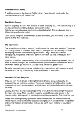 Internet Public Library
A well known one is the Internet Public Library (www.ipl.org). Look under the
heading 'newspapers & magazines.'


TVA Media Group
If you're targeting the US, then this site is worth checking out. TVA Media Group is a
media promotion company, but you can search under:
(http://www.tvamediagroup.com/html/mediaoutlets.php). This produces a lists of
different types of media outlet.
Once you've compiled a list of media outlets of interest, you then need to do a web
search to find their websites.


The Newswires
One area of the media you shouldn't overlook are the news wire services. They may
not cover your line of business, but if they do, then you should definitely prioritise
developing contacts within these organisations – why? Because so many
newspapers, magazines and online content providers tap into and recycle their
news stories.
If you're quoted in a newswire story, then that quote will potentially be seen by a far
wider audience than just the readership of that particular news wire service. Plus a
lot of their stories get indexed in Google news, which is a good bonus.
Typically, news wire services are global media organisations with bureaus around
the world and the big ones literally employ hundreds of journalists.


Newswire Stories Recycled
They are very much driven by being the first to break a story and usually do,
because they are real time services. Then what happens is that the other media
organisations, such as newspapers and television and radio stations then pick up
the story.
Usually, they'll do their own coverage of the event, but often they simply republish
the news wire story. Their reporters regularly contact the people quoted in the
newswire story as they rush to publish their own take on events. That could be you.
These days the big money spinner for newswire services are financial markets,
where instant news is critical for traders wanting to get in ahead of their competition
and having that sort of information first can be worth many millions of pounds in
profits.

Copyright © 2012 by Justin Pugsley                                    10
 
