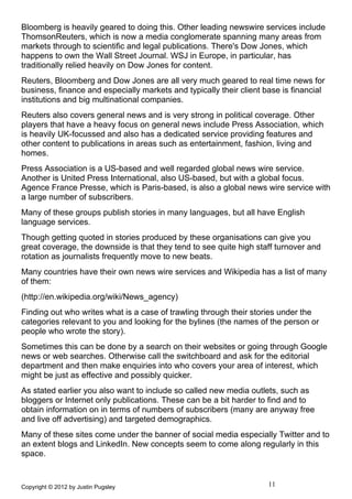 Bloomberg is heavily geared to doing this. Other leading newswire services include
ThomsonReuters, which is now a media conglomerate spanning many areas from
markets through to scientific and legal publications. There's Dow Jones, which
happens to own the Wall Street Journal. WSJ in Europe, in particular, has
traditionally relied heavily on Dow Jones for content.
Reuters, Bloomberg and Dow Jones are all very much geared to real time news for
business, finance and especially markets and typically their client base is financial
institutions and big multinational companies.
Reuters also covers general news and is very strong in political coverage. Other
players that have a heavy focus on general news include Press Association, which
is heavily UK-focussed and also has a dedicated service providing features and
other content to publications in areas such as entertainment, fashion, living and
homes.
Press Association is a US-based and well regarded global news wire service.
Another is United Press International, also US-based, but with a global focus.
Agence France Presse, which is Paris-based, is also a global news wire service with
a large number of subscribers.
Many of these groups publish stories in many languages, but all have English
language services.
Though getting quoted in stories produced by these organisations can give you
great coverage, the downside is that they tend to see quite high staff turnover and
rotation as journalists frequently move to new beats.
Many countries have their own news wire services and Wikipedia has a list of many
of them:
(http://en.wikipedia.org/wiki/News_agency)
Finding out who writes what is a case of trawling through their stories under the
categories relevant to you and looking for the bylines (the names of the person or
people who wrote the story).
Sometimes this can be done by a search on their websites or going through Google
news or web searches. Otherwise call the switchboard and ask for the editorial
department and then make enquiries into who covers your area of interest, which
might be just as effective and possibly quicker.
As stated earlier you also want to include so called new media outlets, such as
bloggers or Internet only publications. These can be a bit harder to find and to
obtain information on in terms of numbers of subscribers (many are anyway free
and live off advertising) and targeted demographics.
Many of these sites come under the banner of social media especially Twitter and to
an extent blogs and LinkedIn. New concepts seem to come along regularly in this
space.


Copyright © 2012 by Justin Pugsley                                   11
 