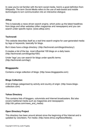 In case you're not familiar with the term social media, here's a good definition from
Wikipedia: The term Social Media refers to the use of web-based and mobile
technologies to turn communication into an interactive dialogue.


Alltop
This is basically a news driven search engine, which picks up the latest headlines
from blogs and other websites (often magazines and newspapers) and you can
search under specific topics: (www.alltop.com):


Technorati
This website describes itself as a real time search engine for user-generated media
by tags or keywords, basically for blogs.
But it does have a blogs directory: (http://technorati.com/blogs/directory/)
It creates a list of the top most influential 100 blogs on a daily basis:
(http://technorati.com/blogs/top100/)
Under 'tags' you can search for blogs under specific terms:
(http://technorati.com/tag/)


Bloggapedia
Contains a large collection of blogs: (http://www.bloggapedia.com)


Blogs Collection
A list of blogs categorised by activity and country of origin: (http://www.blogs-
collection.com)


Yahoo Directory
This contains lists of bloggers, columnists and Internet broadcasters. But also
covers traditional media such as magazines and newspapers:
(http://dir.yahoo.com/news_and_media)


Open Directory Project
This directory has been around almost since the beginning of the Internet and is
updated by volunteers. For media: (http://www.dmoz.org/News/Media).


Copyright © 2012 by Justin Pugsley                                     12
 