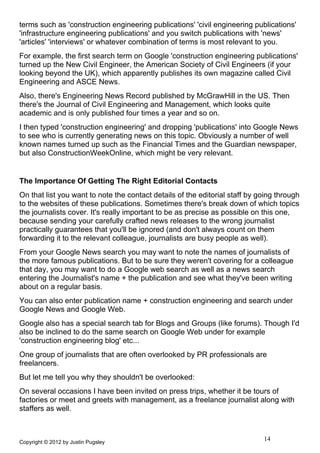 terms such as 'construction engineering publications' 'civil engineering publications'
'infrastructure engineering publications' and you switch publications with 'news'
'articles' 'interviews' or whatever combination of terms is most relevant to you.
For example, the first search term on Google 'construction engineering publications'
turned up the New Civil Engineer, the American Society of Civil Engineers (if your
looking beyond the UK), which apparently publishes its own magazine called Civil
Engineering and ASCE News.
Also, there's Engineering News Record published by McGrawHill in the US. Then
there's the Journal of Civil Engineering and Management, which looks quite
academic and is only published four times a year and so on.
I then typed 'construction engineering' and dropping 'publications' into Google News
to see who is currently generating news on this topic. Obviously a number of well
known names turned up such as the Financial Times and the Guardian newspaper,
but also ConstructionWeekOnline, which might be very relevant.


The Importance Of Getting The Right Editorial Contacts
On that list you want to note the contact details of the editorial staff by going through
to the websites of these publications. Sometimes there's break down of which topics
the journalists cover. It's really important to be as precise as possible on this one,
because sending your carefully crafted news releases to the wrong journalist
practically guarantees that you'll be ignored (and don't always count on them
forwarding it to the relevant colleague, journalists are busy people as well).
From your Google News search you may want to note the names of journalists of
the more famous publications. But to be sure they weren't covering for a colleague
that day, you may want to do a Google web search as well as a news search
entering the Journalist's name + the publication and see what they've been writing
about on a regular basis.
You can also enter publication name + construction engineering and search under
Google News and Google Web.
Google also has a special search tab for Blogs and Groups (like forums). Though I'd
also be inclined to do the same search on Google Web under for example
'construction engineering blog' etc...
One group of journalists that are often overlooked by PR professionals are
freelancers.
But let me tell you why they shouldn't be overlooked:
On several occasions I have been invited on press trips, whether it be tours of
factories or meet and greets with management, as a freelance journalist along with
staffers as well.



Copyright © 2012 by Justin Pugsley
                                                                             14
 