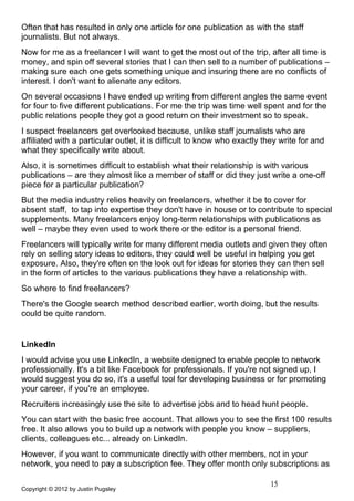 Often that has resulted in only one article for one publication as with the staff
journalists. But not always.
Now for me as a freelancer I will want to get the most out of the trip, after all time is
money, and spin off several stories that I can then sell to a number of publications –
making sure each one gets something unique and insuring there are no conflicts of
interest. I don't want to alienate any editors.
On several occasions I have ended up writing from different angles the same event
for four to five different publications. For me the trip was time well spent and for the
public relations people they got a good return on their investment so to speak.
I suspect freelancers get overlooked because, unlike staff journalists who are
affiliated with a particular outlet, it is difficult to know who exactly they write for and
what they specifically write about.
Also, it is sometimes difficult to establish what their relationship is with various
publications – are they almost like a member of staff or did they just write a one-off
piece for a particular publication?
But the media industry relies heavily on freelancers, whether it be to cover for
absent staff, to tap into expertise they don't have in house or to contribute to special
supplements. Many freelancers enjoy long-term relationships with publications as
well – maybe they even used to work there or the editor is a personal friend.
Freelancers will typically write for many different media outlets and given they often
rely on selling story ideas to editors, they could well be useful in helping you get
exposure. Also, they're often on the look out for ideas for stories they can then sell
in the form of articles to the various publications they have a relationship with.
So where to find freelancers?
There's the Google search method described earlier, worth doing, but the results
could be quite random.


LinkedIn
I would advise you use LinkedIn, a website designed to enable people to network
professionally. It's a bit like Facebook for professionals. If you're not signed up, I
would suggest you do so, it's a useful tool for developing business or for promoting
your career, if you're an employee.
Recruiters increasingly use the site to advertise jobs and to head hunt people.
You can start with the basic free account. That allows you to see the first 100 results
free. It also allows you to build up a network with people you know – suppliers,
clients, colleagues etc... already on LinkedIn.
However, if you want to communicate directly with other members, not in your
network, you need to pay a subscription fee. They offer month only subscriptions as

                                                                          15
Copyright © 2012 by Justin Pugsley
 