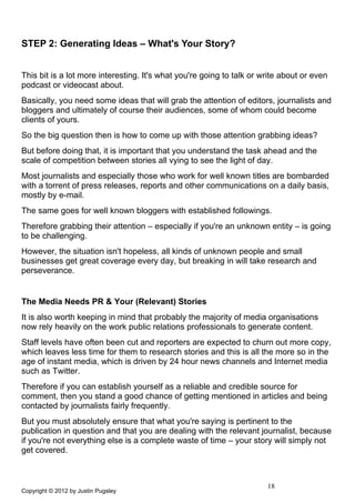 STEP 2: Generating Ideas – What's Your Story?


This bit is a lot more interesting. It's what you're going to talk or write about or even
podcast or videocast about.
Basically, you need some ideas that will grab the attention of editors, journalists and
bloggers and ultimately of course their audiences, some of whom could become
clients of yours.
So the big question then is how to come up with those attention grabbing ideas?
But before doing that, it is important that you understand the task ahead and the
scale of competition between stories all vying to see the light of day.
Most journalists and especially those who work for well known titles are bombarded
with a torrent of press releases, reports and other communications on a daily basis,
mostly by e-mail.
The same goes for well known bloggers with established followings.
Therefore grabbing their attention – especially if you're an unknown entity – is going
to be challenging.
However, the situation isn't hopeless, all kinds of unknown people and small
businesses get great coverage every day, but breaking in will take research and
perseverance.


The Media Needs PR & Your (Relevant) Stories
It is also worth keeping in mind that probably the majority of media organisations
now rely heavily on the work public relations professionals to generate content.
Staff levels have often been cut and reporters are expected to churn out more copy,
which leaves less time for them to research stories and this is all the more so in the
age of instant media, which is driven by 24 hour news channels and Internet media
such as Twitter.
Therefore if you can establish yourself as a reliable and credible source for
comment, then you stand a good chance of getting mentioned in articles and being
contacted by journalists fairly frequently.
But you must absolutely ensure that what you're saying is pertinent to the
publication in question and that you are dealing with the relevant journalist, because
if you're not everything else is a complete waste of time – your story will simply not
get covered.



                                                                       18
Copyright © 2012 by Justin Pugsley
 