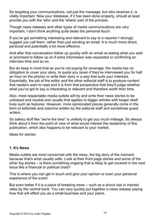 So targeting your communications, not just the message, but who receives it, is
vitally important. Now your database, if it has been done properly, should at least
provide you with the 'who' and the 'where' part of the process.
Though news releases and other types of media communications are very
important, I don't think anything quite beats the personal touch.
If you've got something interesting and relevant to say to a reporter I strongly
suggest you call them, rather than just sending an email. It is much more direct,
personal and potentially a lot more effective.
And after that conversation follow up quickly with an email re-stating what you said
or promised to follow up on if extra information was requested or confirming an
interview time and so on.
But do keep in mind that as you're not paying for coverage, the media has no
obligation to cover your story, to quote you (even if they've interviewed you for half
an hour on the phone) or write their story in a way that suits your interests.
Essentially, the job of the editor and the other editorial staff is to produce content
that readers want to read and it is from that perspective that they'll judge whether
what you've got to say is interesting or relevant and therefore worth their time.
Also, most respectable media outlets will try and write their news stories to be
unbiased and neutral and usually that applies to bigger articles with longer shelf
lives such as features. However, more opinionated pieces generally come in the
form of editorials and columns written by the editorial staff and sometimes guest
writers.
So salesy stuff like “we're the best” is unlikely to get you much mileage. So always
think about it from the point of view of what would interest the readership of this
publication, which also happens to be relevant to your market.
Ideas for stories:


1. It's News
Media outlets are most concerned with the news, the big story of the moment,
because that's what usually sells. Look at their front page stories and some of the
other big stories – is there something ongoing that is likely to get covered in the next
issue like a financial or political crisis?
This is where you can get in touch and give your opinion or even your personal
experience of the event.
But even better if it is a piece of breaking news – such as a shock rise in interest
rates by the central bank. You can very quickly put together a news release saying
how that will effect you as a small business and your peers.




Copyright © 2012 by Justin Pugsley                           19
 