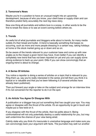 2. Tomorrow's News
Maybe you're in a position to have an unusual insight into an upcoming
development, because of who you know, your client base or supply chain and can
therefore predict fairly accurately the next big news story.
Now one thing all journalists and editors love is a scoop, in other words to be the
first to break the news or to see an event coming before others do.


3. Trends
An awful lot of what journalists and bloggers write about is trends, for many media
outlets it's their bread and butter. A trend is basically something that keeps re-
occurring, such as more and more people dressing in a certain way, taking holidays
at home or the stock market going up or down and so on.
So be aware of the trends relevant to your customer base and come up with new
angles as to the impact a given trend may have. Even better if you can identify a
completely new trend that has not been reported on yet and you can supply some
strong evidence to back up your point. Ditto if you can show convincingly that an
ongoing trend is about to change.


4. A Series Of Articles
You notice a reporter is doing a series of articles on a topic that is relevant to you.
Ring them up, say you're really interested in the series and tell them you think it is
topical or is valuable and that you've been following it (if several articles have
already been published).
Then put forward your angle or take on the subject and arrange for an interview time
if it's not convenient for the reporter to do it on the spot.


5. An Article You Agree Or Disagree With
A publication or a blogger has put out something that has caught your eye. You may
agree or disagree with the thrust of the article. It's an opportunity to get in touch and
maybe put a new twist on it.
If you disagree with the thrust of the article, then be polite about it. Being
confrontational will not only potentially destroy a useful relationship for you, but may
well undermine the chance of your view being aired.
Calmly state why you think it's inaccurate in unemotive language and make sure you
can convincingly back your argument with facts. The journalist may well run another


Copyright © 2012 by Justin Pugsley                                     21
 