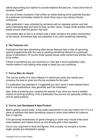 article expounding your opinion to counter-balance the last one. I have done that on
occasion myself.
On one of those occasions I had written an article looking at the potential direction
of a particular commodity market for which there was a very strong industry
consensus
After publication I was contacted by someone with an opposite opinion and had
some interesting data and facts to back up their views. I simply wrote another article
based around what this person had said.
Yet another take on this is to simply write a letter (email) to the editor commenting
on the article. Sometimes they are published if you write something interesting.


6. The Features List
Publications that take advertising often devise features lists or lists of upcoming
special supplements with the view to creating something relevant to a particular
group of advertisers. Of course those special issues need content and articles have
to be written.
If there is something you can comment on, then get in touch preferably a few
months before it runs stating what angle or ideas you can contribute.


7. You've Won An Award
This can be worthy of a news release if a well known body has named your
company the best or given you the top accolade for the year.
If a publication has awarded it, I suggested you don't send a news release about
that to rival publications, they generally won't be interested.
Also, think of entering your company for awards if you think you have a realistic
chance of winning anything. If it's a publication the winners are generally written up
and it's great publicity.


8. You've Just Developed A New Product
Before getting carried away, is this really newsworthy or can you make it so? If it is a
piece of software that does something unique or never done before for instance
then it might be.
If it's genuinely revolutionary or game changing in some way I would write some
news releases and maybe phone up and directly pitch a few reporters.
Couch your argument in facts and figures. And crucially, try and give a human
angle, people are interested in people.


Copyright © 2012 by Justin Pugsley
                                                                      22
 