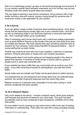 And it it is a technology product, go easy on the technical language and acronyms. If
it is an industry reporter they'll probably understand, but if it's not they may not and
therefore could miss what's so great about your product.
This can apply to opening a new branch somewhere, hiring someone with a high
profile, forming a new joint venture, buying or being bought by someone else. It
could even involve a new application for your product.


9. Do A Survey
If you can gather a large number of opinions about something topical – think about
issues that are preoccupying society right now or your customer base – and come
up with an interesting angle or one that firmly disproves a commonly held belief
etc... then it could get written up by a publication.
Often if companies aren't known they'll work with a well-known polling organisation
such as Ipsos MORI or Populus as the results of the poll are more likely to be seen
as credible and relevant. The news release then says something along the lines of
research by Your company / Ipsos shows that 69% of executives believe..... But of
course setting that up costs money.
Another way could be to work with one of your suppliers, customers or business
partners, if they're well known or maybe even your industry association.
Polling people doesn’t just involve going out and stopping people in the street to
gather their opinions. It could be an email circular or phone calls to a group of
people you're in some way connected with.
If your website has heavy traffic then you could simply set up a poll on your front
page – if you offer some kind of reward for participating in your poll then all the
better.
Social media such as LinkedIn and Twitter can be good places to collect opinions.
It is important that you are transparent and honest about how you collected those
opinions, the number of genuine responses and from whom they came.
Regular surveys on a particular area, especially if no one else is doing it, could
become recognised and quite valuable.


10. Do A Research Report
Very much related to the above – compile a research report, which gives analysis
and forecasts that would be of interest to your client base. This tactic has been
successfully used by many companies to gain acceptance, credibility and to raise
their profile.
It's even better if you're covering an area where there is little in the way of existing
information or understanding. That's often the case with a newly emerging industry.
                                                                       23
Copyright © 2012 by Justin Pugsley
 