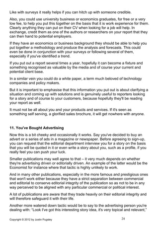 Like with surveys it really helps if you can hitch up with someone credible.
Also, you could use university business or economics graduates, for free or a very
low fee, to help you put this together on the basis that it is work experience for them.
Clearly anything they can put on their CV when looking for a job will help. In
exchange, credit them as one of the authors or researchers on your report that they
can then hand to potential employers.
If they have an economics or business background they should be able to help you
put together a methodology and produce the analysis and forecasts. This could
even be done in conjunction with your surveys or following several of them,
especially if you've identified a trend.
If you put out a report several times a year, hopefully it can become a fixture and
something recognised as valuable by the media and of course your current and
potential client base.
In a similar vein you could do a white paper, a term much beloved of technology
companies and policy makers.
But it is important to emphasise that this information you put out is about clarifying a
situation and coming up with solutions and is genuinely useful to reporters looking
for a story and of course to your customers, because hopefully they'll be reading
your report as well.
It must not be all about you and your products and services. If it's seen as
something self serving, a glorified sales brochure, it will get nowhere with anyone.


11. You've Bought Advertising
Now this is a bit cheeky and occasionally it works. Say you've decided to buy an
advert or a series of ads in a magazine or newspaper. Before agreeing to sign-up,
you can request that the editorial department interview you for a story on the basis
that you will be quoted in it or even write a story about you, such as a profile, if you
really feel you can push your luck.
Smaller publications may well agree to that – it very much depends on whether
they're advertising driven or editorially driven. An example of the latter would be the
Economist for instance where that tactic is highly unlikely to work.
And in many other publications, especially in the more famous and prestigious ones
that won't work either because they have a strict separation between commercial
and editorial to conserve editorial integrity of the publication so as not to be in any
way perceived to be aligned with any particular commercial or political interest.
A lot of publications are aware that they trade heavily on their editorial integrity and
will therefore safeguard it with their life.
Another more watered down tactic would be to say to the advertising person you're
dealing with: “Look I've got this interesting story idea, it's very topical and relevant,”

Copyright © 2012 by Justin Pugsley                                       24
 