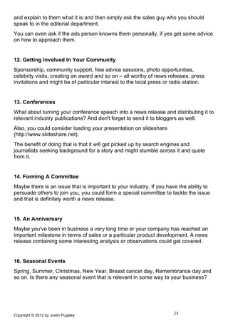 and explain to them what it is and then simply ask the sales guy who you should
speak to in the editorial department.
You can even ask if the ads person knowns them personally, if yes get some advice
on how to approach them.


12. Getting Involved In Your Community
Sponsorship, community support, free advice sessions, photo opportunities,
celebrity visits, creating an award and so on – all worthy of news releases, press
invitations and might be of particular interest to the local press or radio station.


13. Conferences
What about turning your conference speech into a news release and distributing it to
relevant industry publications? And don't forget to send it to bloggers as well.
Also, you could consider loading your presentation on slideshare
(http://www.slideshare.net).
The benefit of doing that is that it will get picked up by search engines and
journalists seeking background for a story and might stumble across it and quote
from it.


14. Forming A Committee
Maybe there is an issue that is important to your industry. If you have the ability to
persuade others to join you, you could form a special committee to tackle the issue
and that is definitely worth a news release.


15. An Anniversary
Maybe you've been in business a very long time or your company has reached an
important milestone in terms of sales or a particular product development. A news
release containing some interesting analysis or observations could get covered.


16. Seasonal Events
Spring, Summer, Christmas, New Year, Breast cancer day, Remembrance day and
so on. Is there any seasonal event that is relevant in some way to your business?




Copyright © 2012 by Justin Pugsley                                    25
 
