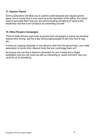 17. Opinion Pieces
Some publications will allow you to submit a well reasoned and argued opinion
piece, but of course that is very much up to the discretion of the editor. You would
need to persuade them that you are communicating something of value to the
readership and that it isn't all about you promoting yourself.


18. Other People's Campaigns
Think of really famous ones such as government campaigns to stamp out smoking,
reduce drink driving, eat five a day (encouraging people to eat more fruit & veg)
etc...
Is there an ongoing campaign or one about to start from the government, your trade
association or some other relevant body that you could piggy back on?
As long as you can find a relevant connection for your market and a target
publication and you can come up with an interesting or useful comment, then you
could be on to something.




Copyright © 2012 by Justin Pugsley                                   26
 