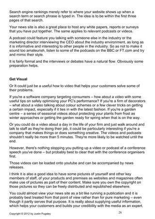 Search engine rankings merely refer to where your website shows up when a
search term or search phrase is typed in. The idea is to be within the first three
pages of that search.
Your news site is also a great place to host any white papers, reports or surveys
that you have put together. The same applies to relevant podcasts or videos.
A podcast could feature you talking with someone else in the industry or the
marketing director interviewing the CEO about the industry environment, as long as
it is informative and interesting to other people in the industry. So as not to make it
sound too amateurish, listen to some of the podcasts on the BBC or FT.com and try
and mimic their style.
It is fairly formal and the interviews or debates have a natural flow. Obviously some
preparation helps.


Get Visual
Or It could just be a useful how to video that helps your customers solve some of
their problems.
If you're a software company targeting consumers – how about a video with some
useful tips on safely optimising your PC's performance? If you're a firm of decorators
– what about a video talking about colour schemes or a few clever tricks on getting
a certain impact, especially if it ties in with the latest fashion. If you're a garden
centre – a series of seasonal videos about protecting your plants from frost as
winter approaches or getting the garden ready for spring when that is on the way.
Or you could do a video about a day in the life of your firm and just walk around and
talk to staff as they're doing their job, it could be particularly interesting if you're a
company that makes things or does something creative. The videos and podcasts
shouldn't really be more than 5 minutes. They're more likely to be watched until the
end.
However, there's nothing stopping you putting up a video or podcast of a conference
speech you've done – but probably best to clear that with the conference organisers
first.
Those videos can be loaded onto youtube and can be accompanied by news
releases.
I think it is also a good idea to have some pictures of yourself and other key
members of staff, of your products and premises as websites and magazines often
make use of pictures as part of their content. Make sure you own the copyright on
those pictures so they can be freely distributed and republished elsewhere.
You could almost view your news site as a bit like running a publication and it is
probably best treated from that point of view rather than for pure marketing – even
though it partly serves that purpose. It is really about supplying useful information,
which helps your customers and builds your credibility with the media as an expert.

Copyright © 2012 by Justin Pugsley                                      28
 