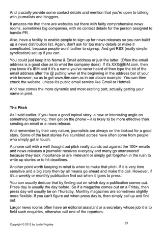 And crucially provide some contact details and mention that you're open to talking
with journalists and bloggers.
It amazes me that there are websites out there with fairly comprehensive news
rooms, sometimes big companies, with no contact details for the person assigned to
handle PR.
Also, have a facility to enable people to sign up for news releases so you can build
up a news distribution list. Again, don't ask for too many details or make it
complicated, because people won't bother to sign-up. And get RSS (really simple
syndication) set up if you can.
You could just keep it to Name & Email address or just the latter. (Often the email
address is a good clue as to what the company does). If it's XXX@IBM.com, then
you know it's IBM and if it's a name you've never heard of then type the bit of the
email address after the @ putting www at the beginning in the address bar of your
web browser, so as to get www.ibm.com as in our above example. You can then
check the website, unless it's public email service like Gmail or Hotmail.
And now comes the more dynamic and most exciting part, actually getting your
name in print.


The Pitch
As I said earlier, if you have a good topical story, a new or interesting angle on
something happening, then get on the phone – it is likely to be more effective than
sending an email or a news release.
And remember by their very nature, journalists are always on the lookout for a good
story. Some of the best stories I've stumbled across have often come from people
who simply got in touch.
A phone call with a well thought out pitch really stands out against the 100+ emails
and news releases a journalist receives everyday and many go unanswered
because they lack importance or are irrelevant or simply get forgotten in the rush to
write up stories or to hit deadlines.
Another point worth keeping in mind is when to make that pitch. If it is very time
sensitive and a big story then by all means go ahead and make the call. However, if
it's a weekly or monthly publication find out when it 'goes to press.'
You can usually deduce that by finding out on which day a publication comes out.
Press day is usually the day before. So if a magazine comes out on a Friday, then
press day will usually be on Thursday. Monthly magazines are sometimes slightly
more flexible. If you can't figure out when press day is, then simply call up and find
out.
Larger news rooms often have an editorial assistant or a secretary whose job it is to
field such enquiries, otherwise call one of the reporters.


Copyright © 2012 by Justin Pugsley                                    29
 